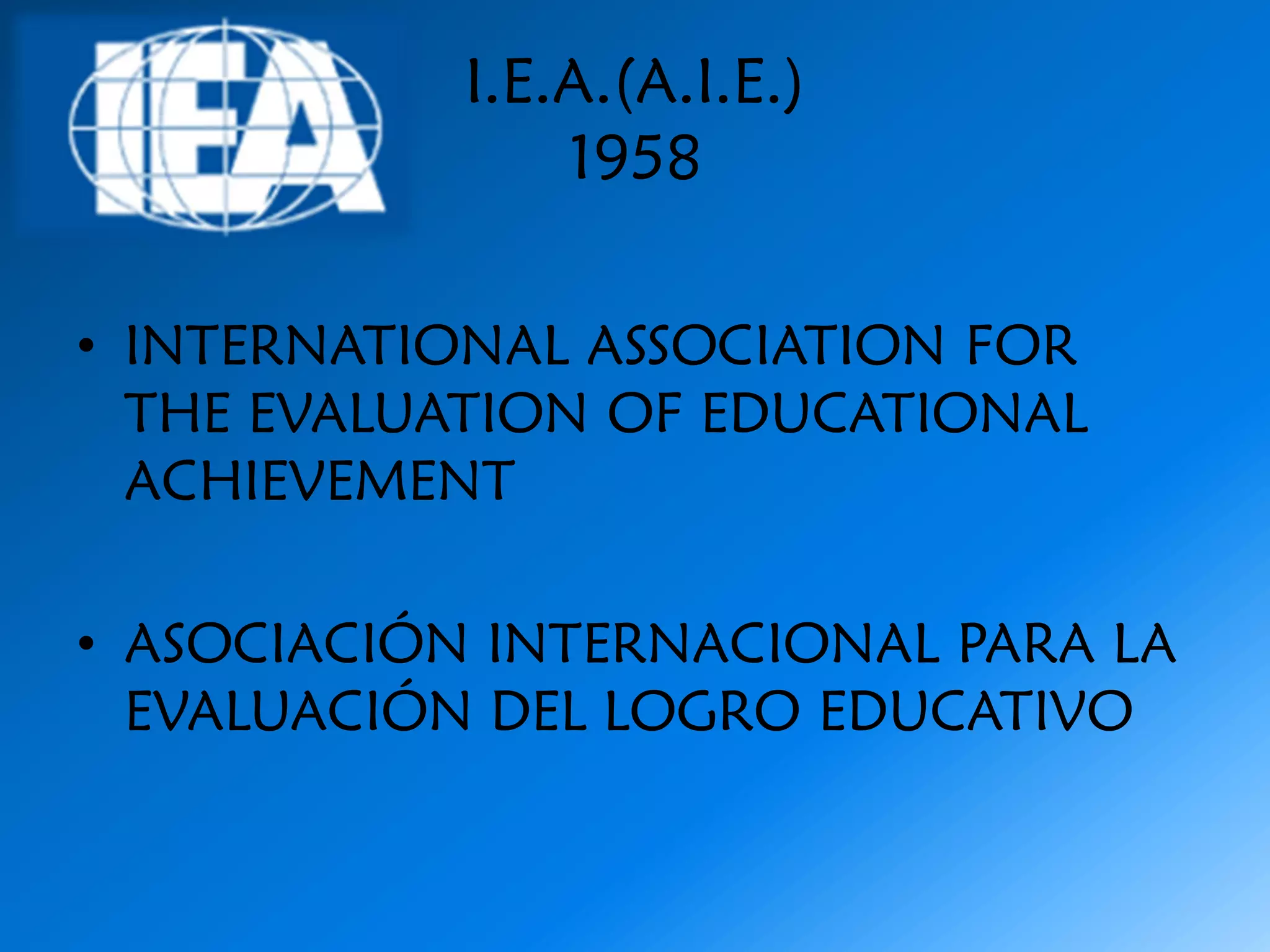 I.E.A.(A.I.E.)
               1958

• INTERNATIONAL ASSOCIATION FOR
  THE EVALUATION OF EDUCATIONAL
  ACHIEVEMENT

• ASOCIACIÓN INTERNACIONAL PARA LA
  EVALUACIÓN DEL LOGRO EDUCATIVO
 