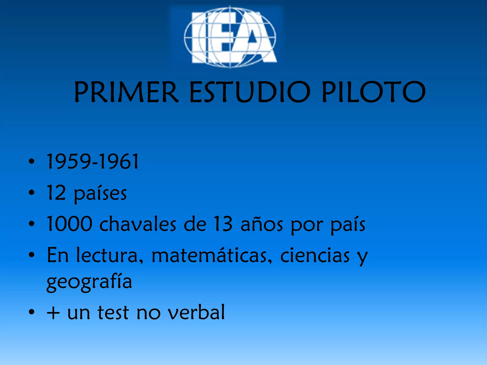 PRIMER ESTUDIO PILOTO

• 1959-1961
• 12 países
• 1000 chavales de 13 años por país
• En lectura, matemáticas, ciencias y
  geografía
• + un test no verbal
 