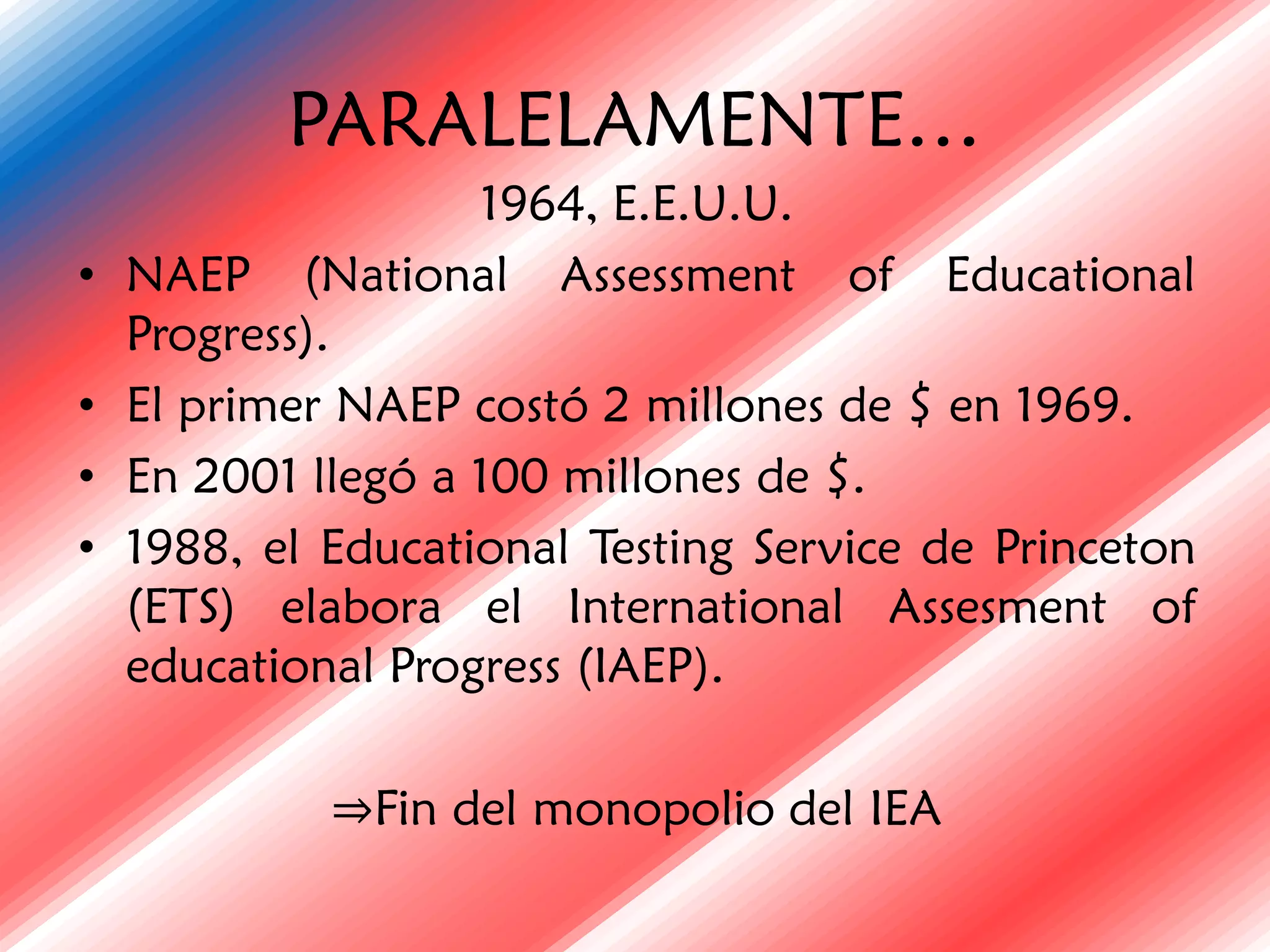 PARALELAMENTE…
                    1964, E.E.U.U.
•   NAEP (National Assessment of Educational
    Progress).
•   El primer NAEP costó 2 millones de $ en 1969.
•   En 2001 llegó a 100 millones de $.
•   1988, el Educational Testing Service de Princeton
    (ETS) elabora el International Assesment of
    educational Progress (IAEP).

             ⇒Fin del monopolio del IEA
 