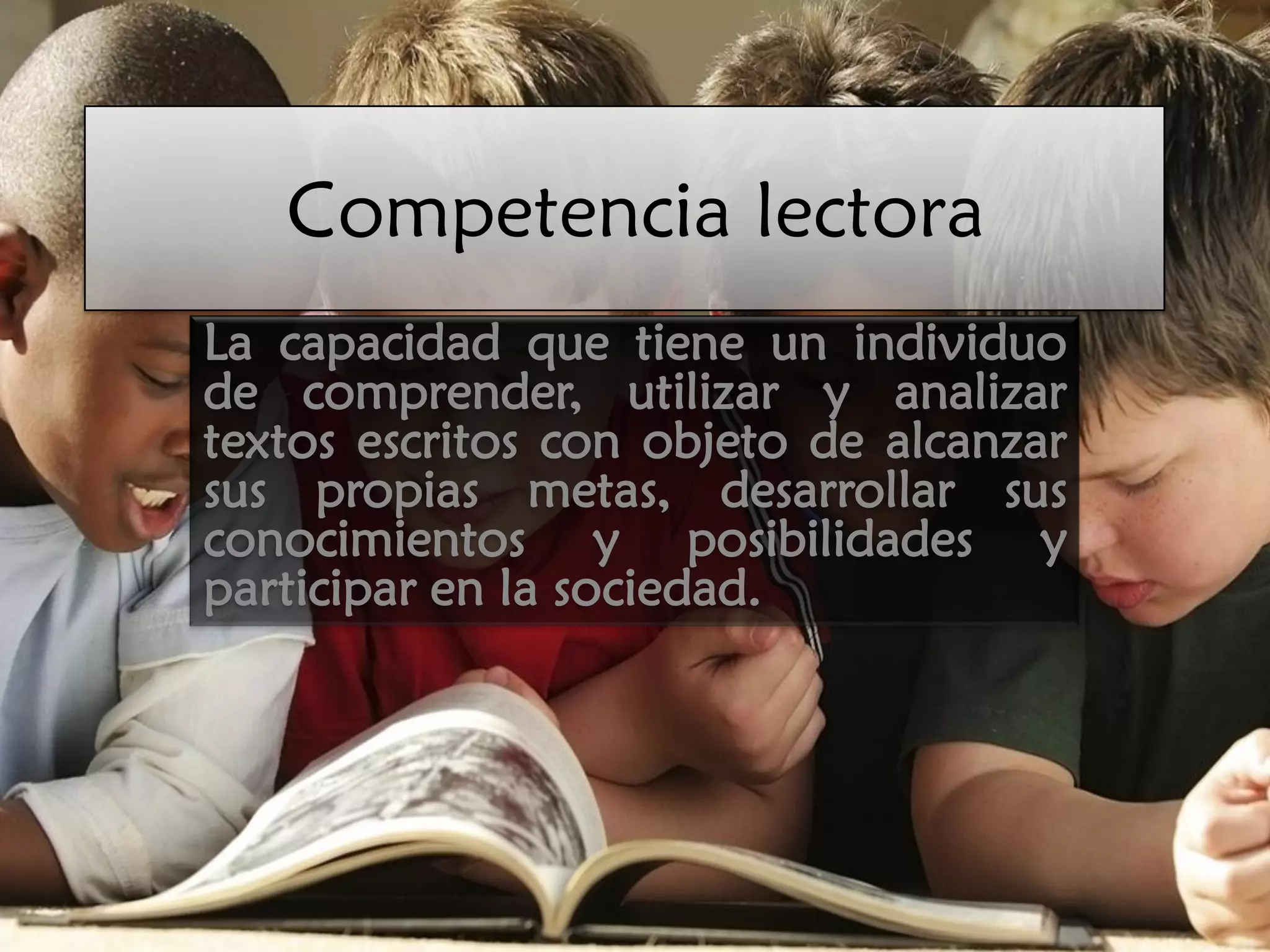 Competencia lectora
La capacidad que tiene un individuo
de comprender, utilizar y analizar
textos escritos con objeto de alcanzar
sus propias metas, desarrollar sus
conocimientos y posibilidades y
participar en la sociedad.
 