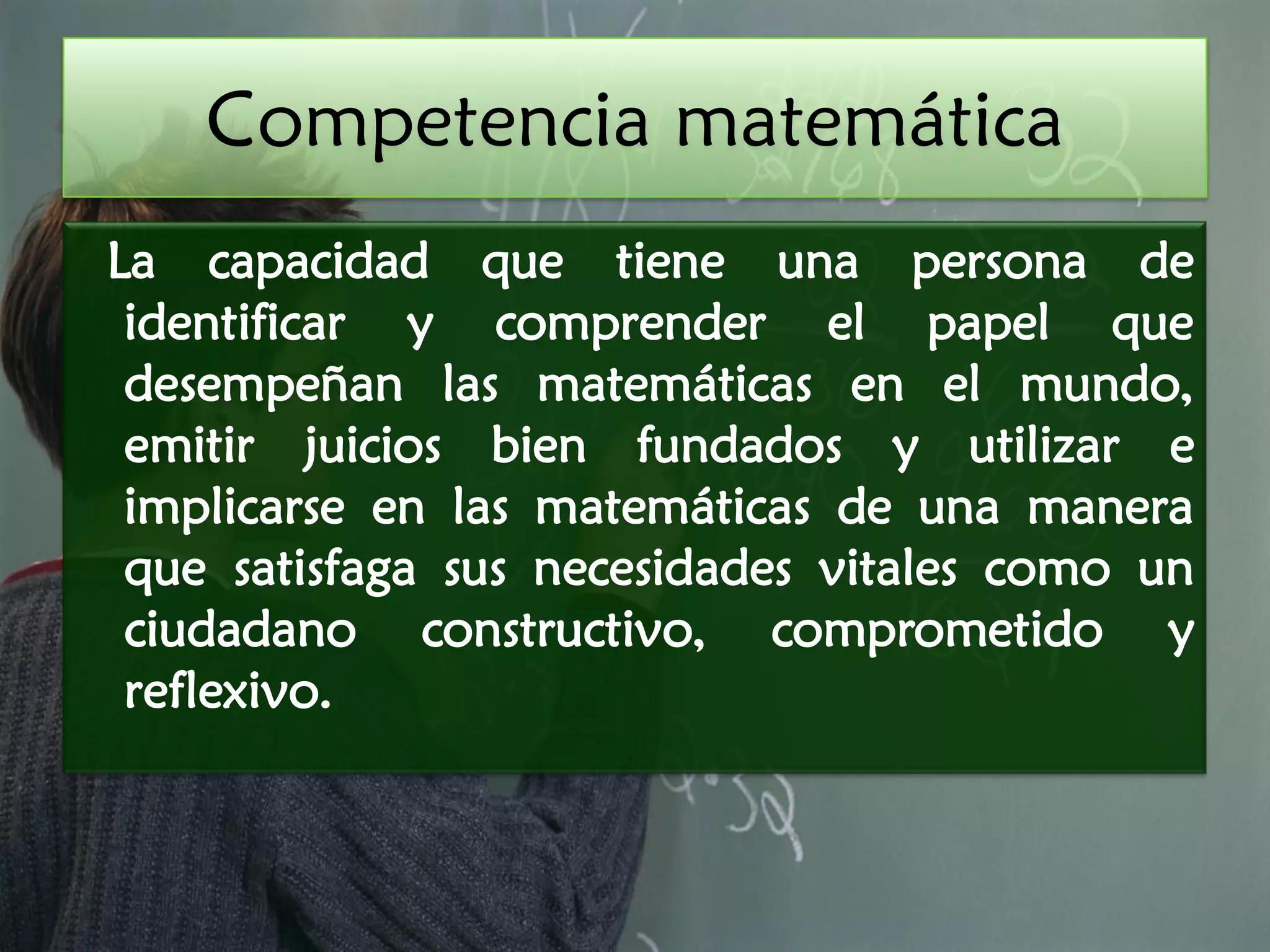 Competencia matemática
La capacidad que tiene una persona de
 identificar y comprender el papel que
 desempeñan las matemáticas en el mundo,
 emitir juicios bien fundados y utilizar e
 implicarse en las matemáticas de una manera
 que satisfaga sus necesidades vitales como un
 ciudadano constructivo, comprometido y
 reflexivo.
 