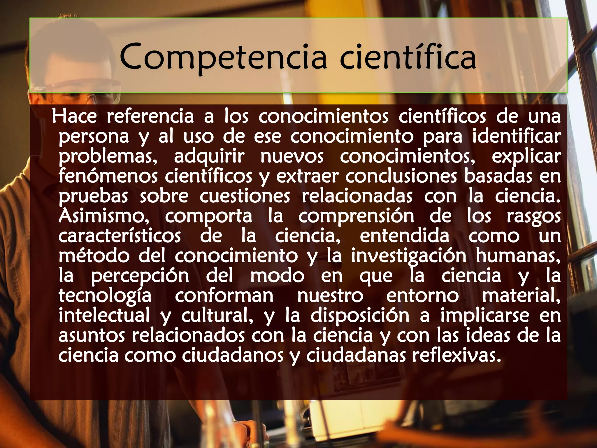 Competencia científica
Hace referencia a los conocimientos científicos de una
persona y al uso de ese conocimiento para identificar
problemas, adquirir nuevos conocimientos, explicar
fenómenos científicos y extraer conclusiones basadas en
pruebas sobre cuestiones relacionadas con la ciencia.
Asimismo, comporta la comprensión de los rasgos
característicos de la ciencia, entendida como un
método del conocimiento y la investigación humanas,
la percepción del modo en que la ciencia y la
tecnología conforman nuestro entorno material,
intelectual y cultural, y la disposición a implicarse en
asuntos relacionados con la ciencia y con las ideas de la
ciencia como ciudadanos y ciudadanas reflexivas.
 