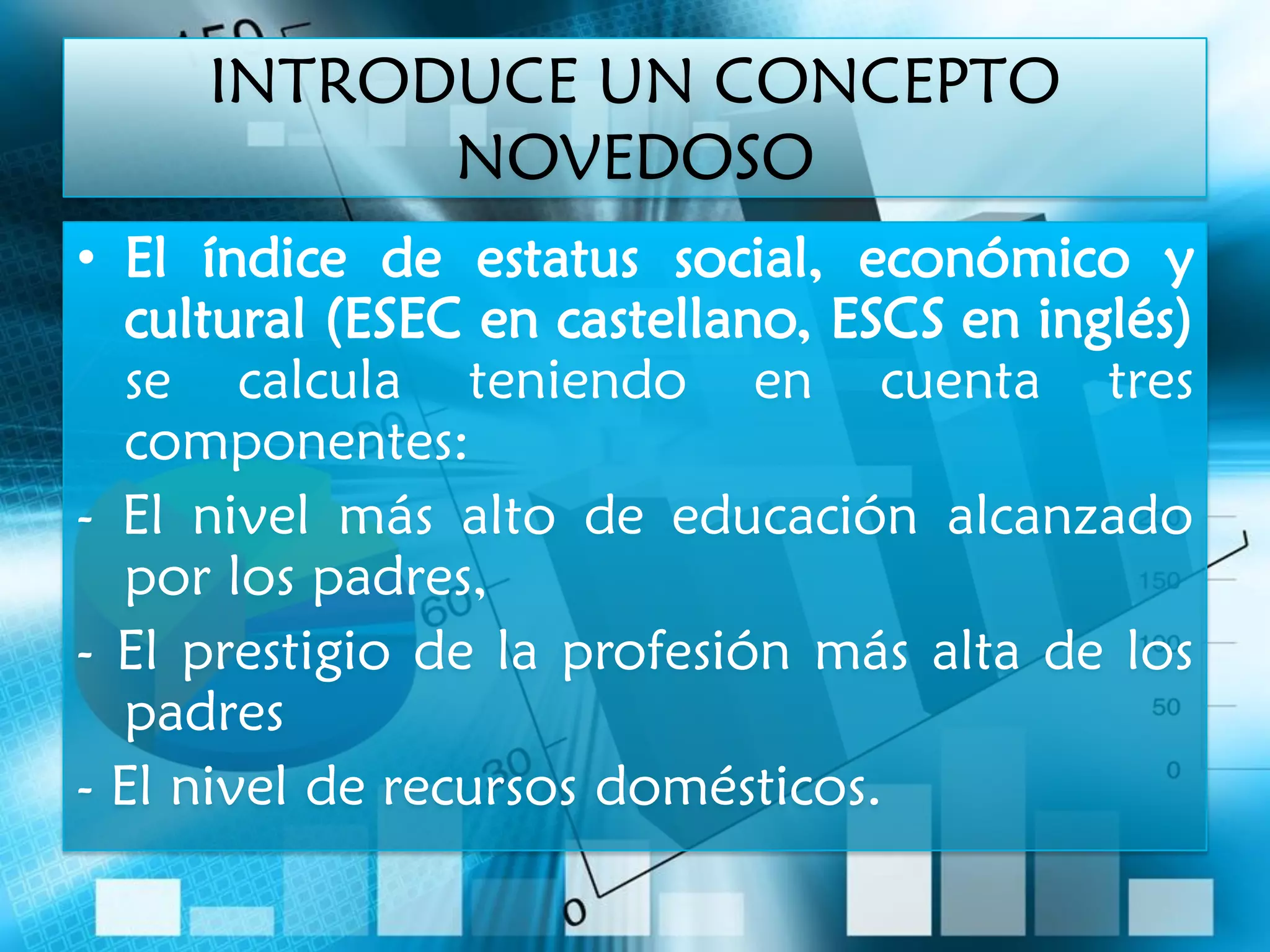INTRODUCE UN CONCEPTO
           NOVEDOSO
• El índice de estatus social, económico y
   cultural (ESEC en castellano, ESCS en inglés)
   se calcula teniendo en cuenta tres
   componentes:
- El nivel más alto de educación alcanzado
   por los padres,
- El prestigio de la profesión más alta de los
   padres
- El nivel de recursos domésticos.
 