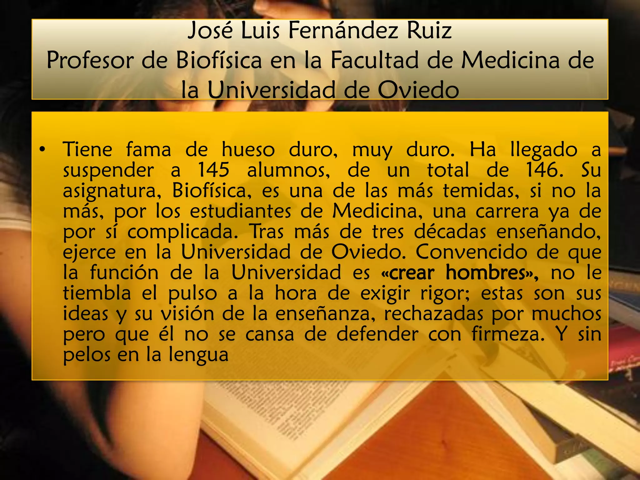 José Luis Fernández Ruiz
Profesor de Biofísica en la Facultad de Medicina de
            la Universidad de Oviedo

• Tiene fama de hueso duro, muy duro. Ha llegado a
  suspender a 145 alumnos, de un total de 146. Su
  asignatura, Biofísica, es una de las más temidas, si no la
  más, por los estudiantes de Medicina, una carrera ya de
  por sí complicada. Tras más de tres décadas enseñando,
  ejerce en la Universidad de Oviedo. Convencido de que
  la función de la Universidad es «crear hombres», no le
  tiembla el pulso a la hora de exigir rigor; estas son sus
  ideas y su visión de la enseñanza, rechazadas por muchos
  pero que él no se cansa de defender con firmeza. Y sin
  pelos en la lengua
 