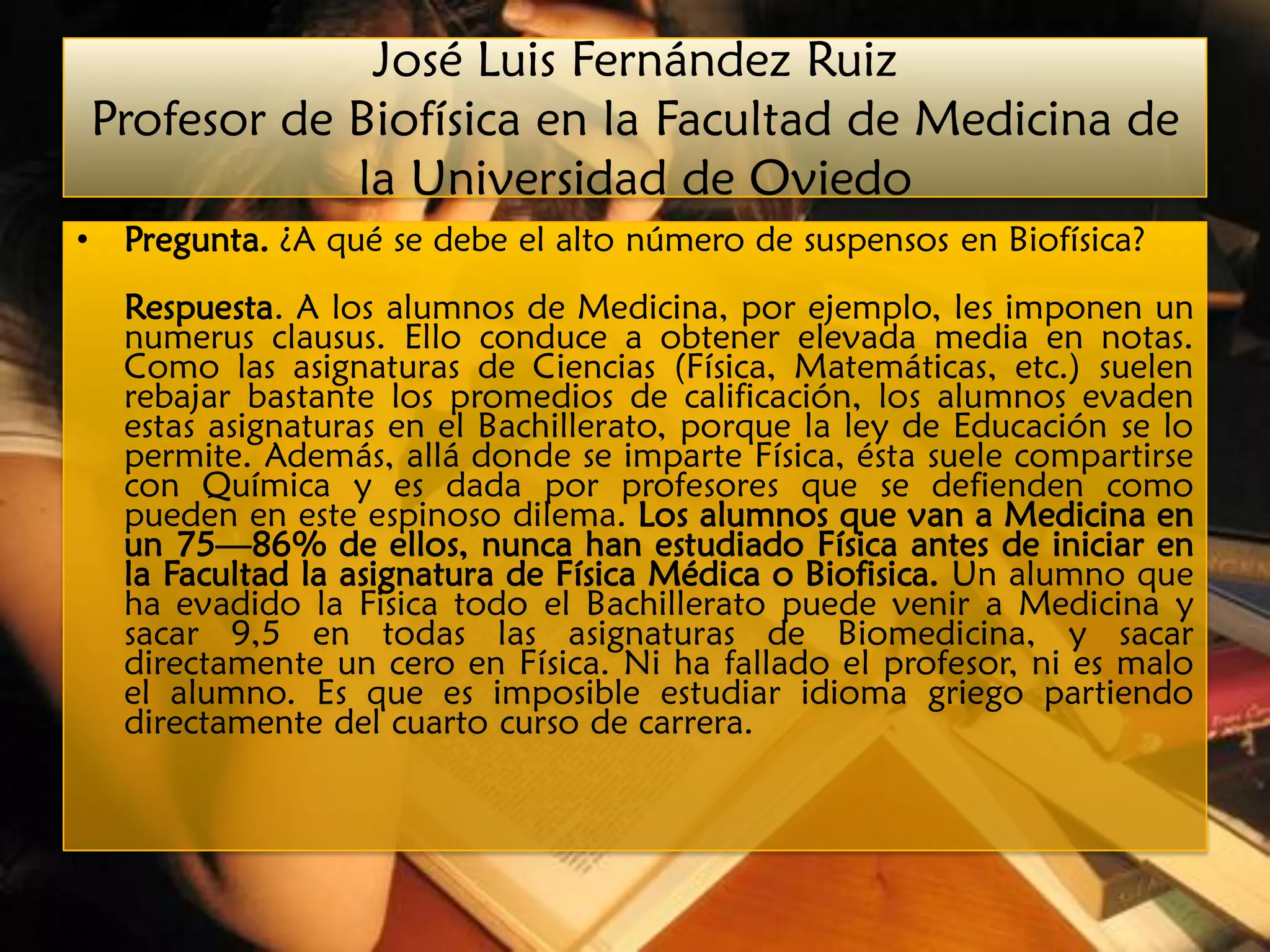 José Luis Fernández Ruiz
    Profesor de Biofísica en la Facultad de Medicina de
                la Universidad de Oviedo
•    Pregunta. ¿A qué se debe el alto número de suspensos en Biofísica?
     Respuesta. A los alumnos de Medicina, por ejemplo, les imponen un
     numerus clausus. Ello conduce a obtener elevada media en notas.
     Como las asignaturas de Ciencias (Física, Matemáticas, etc.) suelen
     rebajar bastante los promedios de calificación, los alumnos evaden
     estas asignaturas en el Bachillerato, porque la ley de Educación se lo
     permite. Además, allá donde se imparte Física, ésta suele compartirse
     con Química y es dada por profesores que se defienden como
     pueden en este espinoso dilema. Los alumnos que van a Medicina en
     un 75—86% de ellos, nunca han estudiado Física antes de iniciar en
     la Facultad la asignatura de Física Médica o Biofisica. Un alumno que
     ha evadido la Fisica todo el Bachillerato puede venir a Medicina y
     sacar 9,5 en todas las asignaturas de Biomedicina, y sacar
     directamente un cero en Física. Ni ha fallado el profesor, ni es malo
     el alumno. Es que es imposible estudiar idioma griego partiendo
     directamente del cuarto curso de carrera.
 