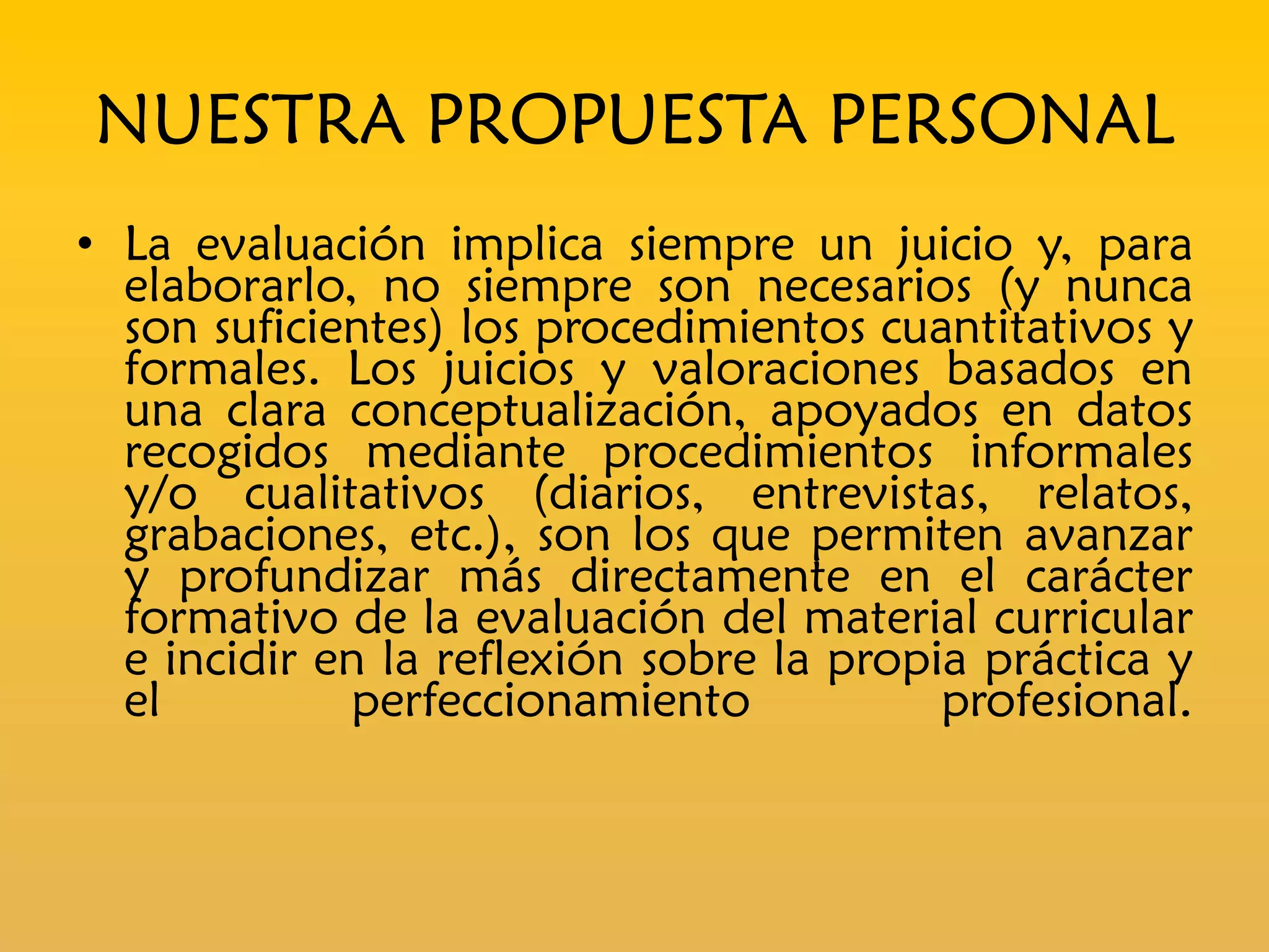 NUESTRA PROPUESTA PERSONAL
• La evaluación implica siempre un juicio y, para
  elaborarlo, no siempre son necesarios (y nunca
  son suficientes) los procedimientos cuantitativos y
  formales. Los juicios y valoraciones basados en
  una clara conceptualización, apoyados en datos
  recogidos mediante procedimientos informales
  y/o cualitativos (diarios, entrevistas, relatos,
  grabaciones, etc.), son los que permiten avanzar
  y profundizar más directamente en el carácter
  formativo de la evaluación del material curricular
  e incidir en la reflexión sobre la propia práctica y
  el         perfeccionamiento            profesional.
 