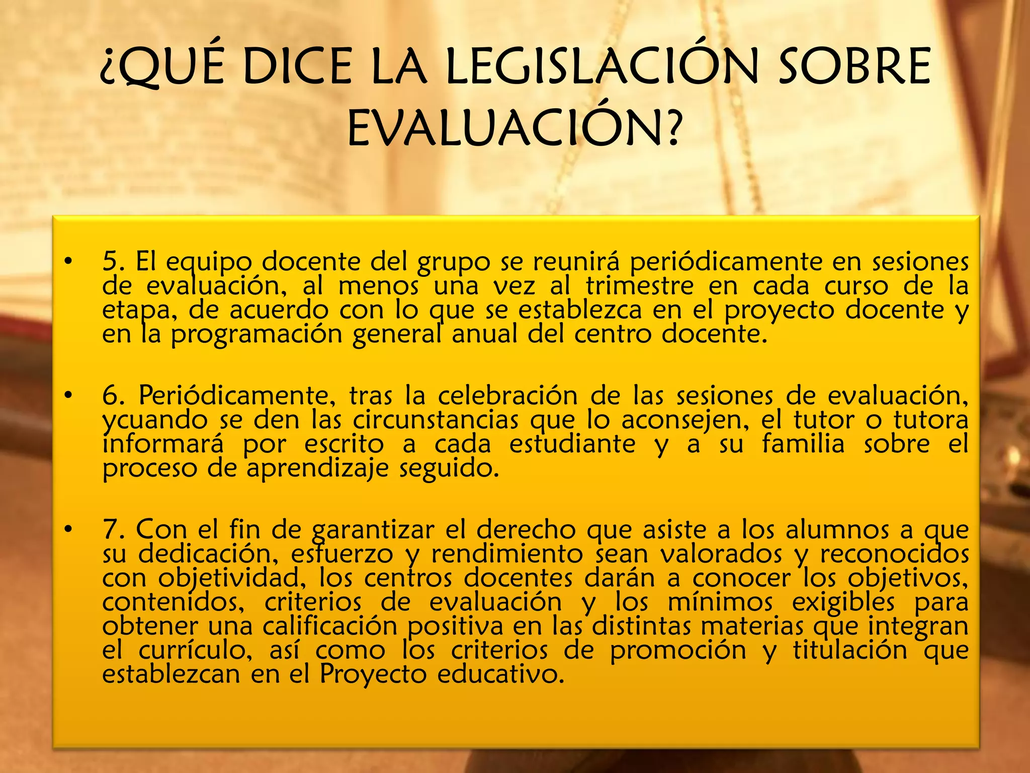 ¿QUÉ DICE LA LEGISLACIÓN SOBRE
             EVALUACIÓN?

•   5. El equipo docente del grupo se reunirá periódicamente en sesiones
    de evaluación, al menos una vez al trimestre en cada curso de la
    etapa, de acuerdo con lo que se establezca en el proyecto docente y
    en la programación general anual del centro docente.

•   6. Periódicamente, tras la celebración de las sesiones de evaluación,
    ycuando se den las circunstancias que lo aconsejen, el tutor o tutora
    informará por escrito a cada estudiante y a su familia sobre el
    proceso de aprendizaje seguido.

•   7. Con el fin de garantizar el derecho que asiste a los alumnos a que
    su dedicación, esfuerzo y rendimiento sean valorados y reconocidos
    con objetividad, los centros docentes darán a conocer los objetivos,
    contenidos, criterios de evaluación y los mínimos exigibles para
    obtener una calificación positiva en las distintas materias que integran
    el currículo, así como los criterios de promoción y titulación que
    establezcan en el Proyecto educativo.
 