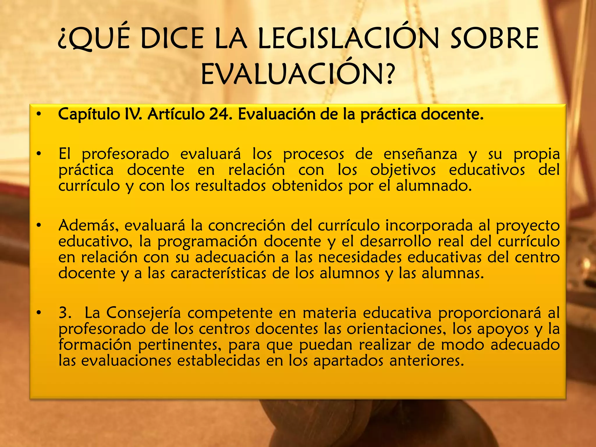 ¿QUÉ DICE LA LEGISLACIÓN SOBRE
             EVALUACIÓN?
•   Capítulo IV. Artículo 24. Evaluación de la práctica docente.

•   El profesorado evaluará los procesos de enseñanza y su propia
    práctica docente en relación con los objetivos educativos del
    currículo y con los resultados obtenidos por el alumnado.

•   Además, evaluará la concreción del currículo incorporada al proyecto
    educativo, la programación docente y el desarrollo real del currículo
    en relación con su adecuación a las necesidades educativas del centro
    docente y a las características de los alumnos y las alumnas.

•   3. La Consejería competente en materia educativa proporcionará al
    profesorado de los centros docentes las orientaciones, los apoyos y la
    formación pertinentes, para que puedan realizar de modo adecuado
    las evaluaciones establecidas en los apartados anteriores.
 