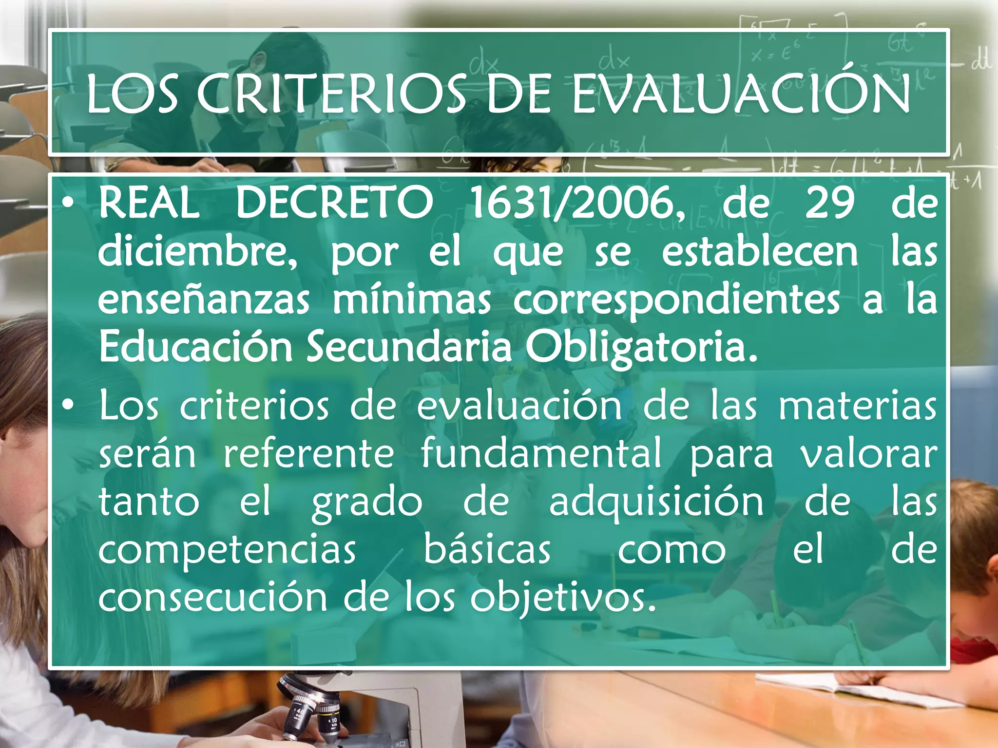 LOS CRITERIOS DE EVALUACIÓN
• REAL DECRETO 1631/2006, de 29 de
  diciembre, por el que se establecen las
  enseñanzas mínimas correspondientes a la
  Educación Secundaria Obligatoria.
• Los criterios de evaluación de las materias
  serán referente fundamental para valorar
  tanto el grado de adquisición de las
  competencias básicas como el de
  consecución de los objetivos.
 