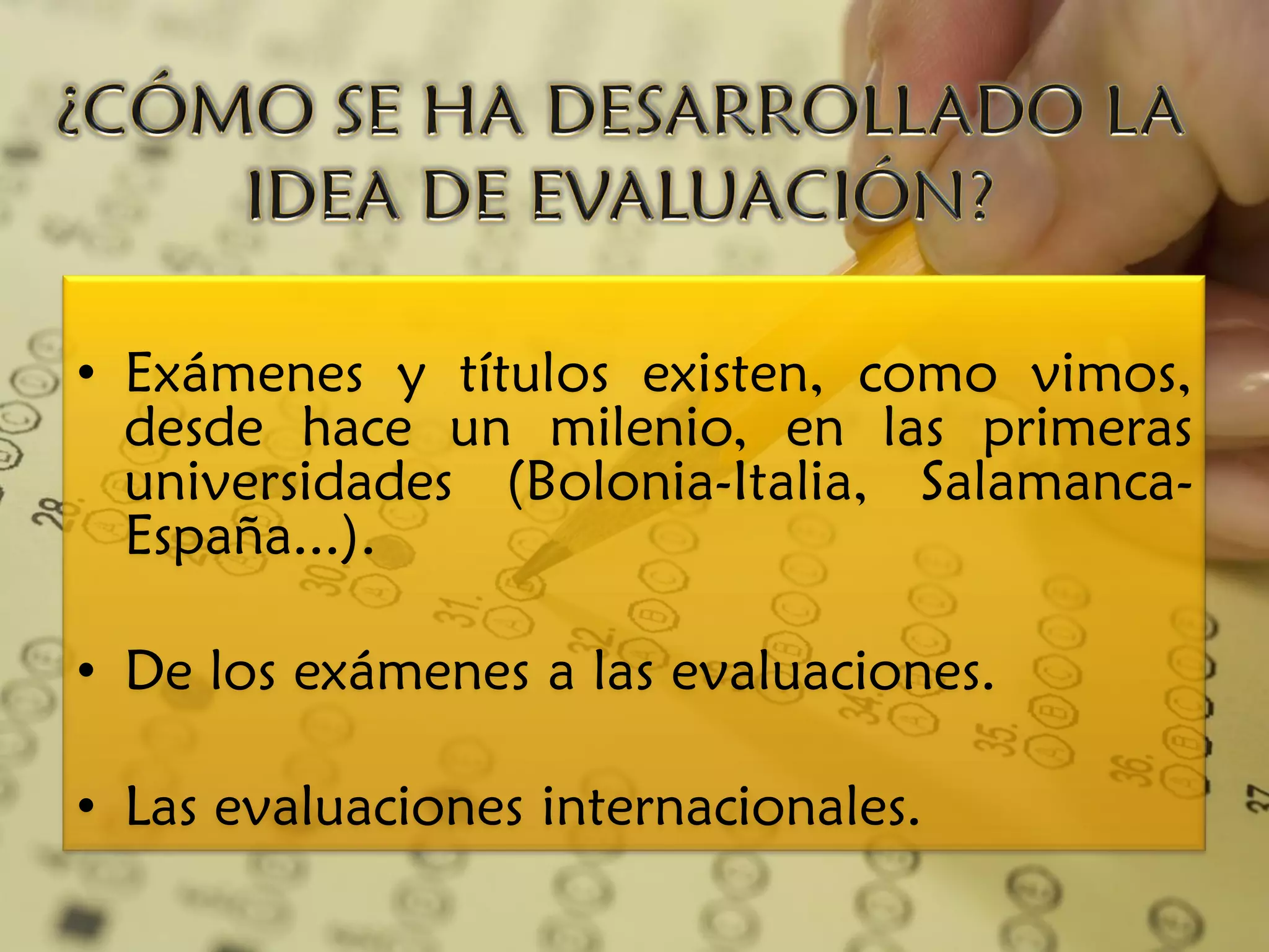 • Exámenes y títulos existen, como vimos,
  desde hace un milenio, en las primeras
  universidades (Bolonia-Italia, Salamanca-
  España...).

• De los exámenes a las evaluaciones.

• Las evaluaciones internacionales.
 