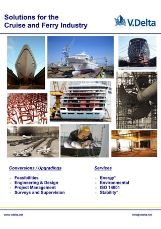 Solutions for the
Cruise and Ferry Industry




   Conversions / Upgradings       Services

    -   Feasibilities             -   Energy*
    -   Engineering & Design      -   Environmental
    -   Project Management        -   ISO 14001
    -   Surveys and Supervision   -   Stability*




www.vdelta.net                                        info@vdelta.net
 