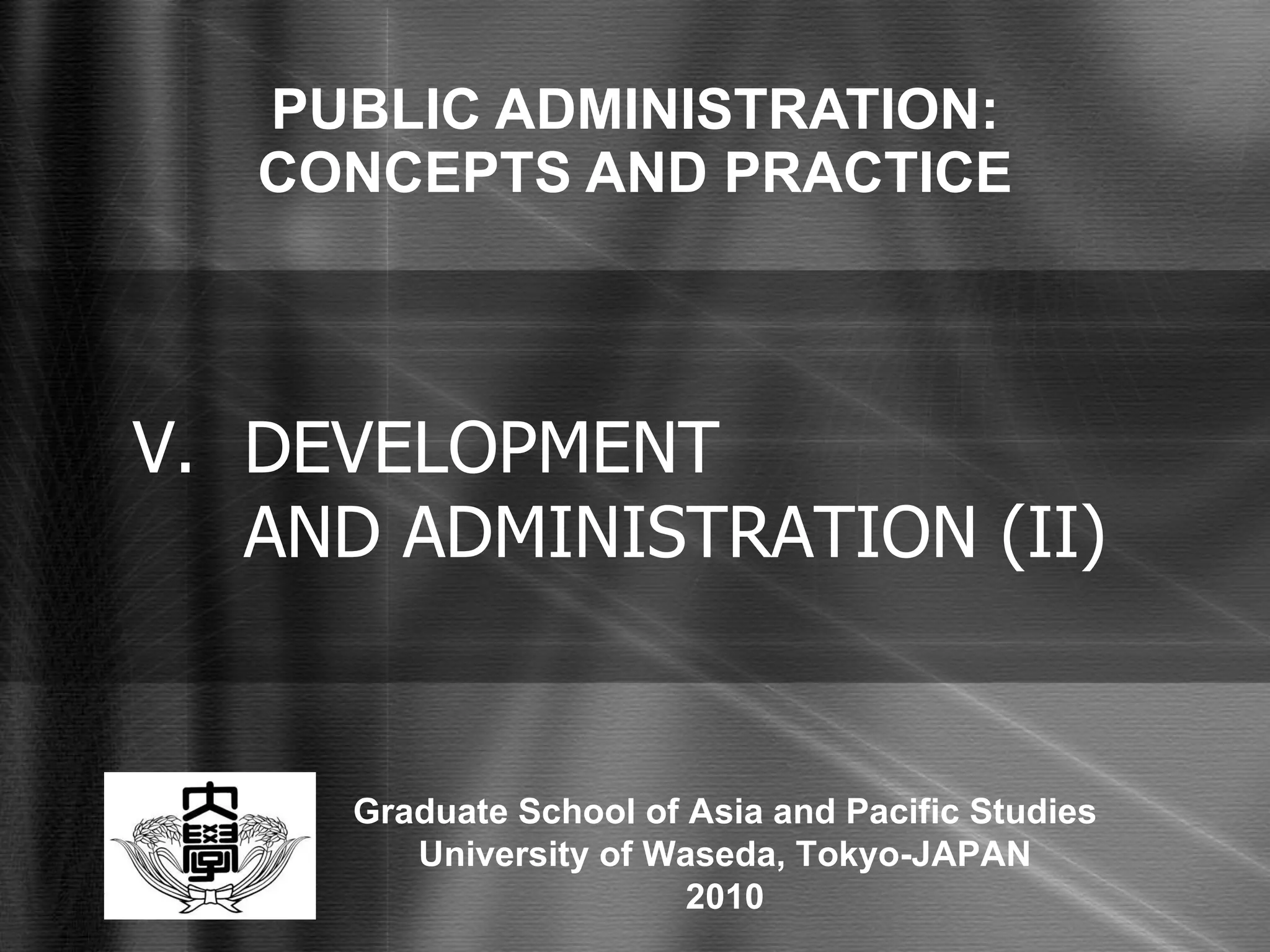PUBLIC ADMINISTRATION: CONCEPTS AND PRACTICE V. DEVELOPMENT  AND ADMINISTRATION (II) Graduate School of Asia and Pacific Studies University of Waseda, Tokyo-JAPAN 2010 