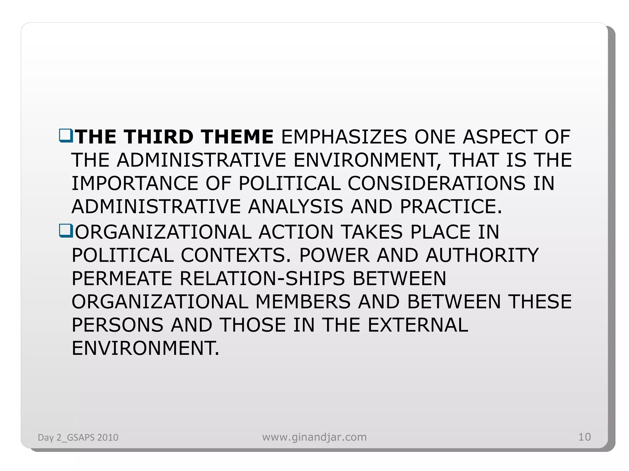 THE THIRD THEME  EMPHASIZES ONE ASPECT OF THE ADMINISTRATIVE ENVIRONMENT, THAT IS THE IMPORTANCE OF POLITICAL CONSIDERATIONS IN ADMINISTRATIVE ANALYSIS AND PRACTICE.  ORGANIZATIONAL ACTION TAKES PLACE IN POLITICAL CONTEXTS. POWER AND AUTHORITY PERMEATE RELATION­SHIPS BETWEEN ORGANIZATIONAL MEMBERS AND BETWEEN THESE PERSONS AND THOSE IN THE EXTERNAL ENVIRONMENT.  Day 2_GSAPS 2010 www.ginandjar.com 
