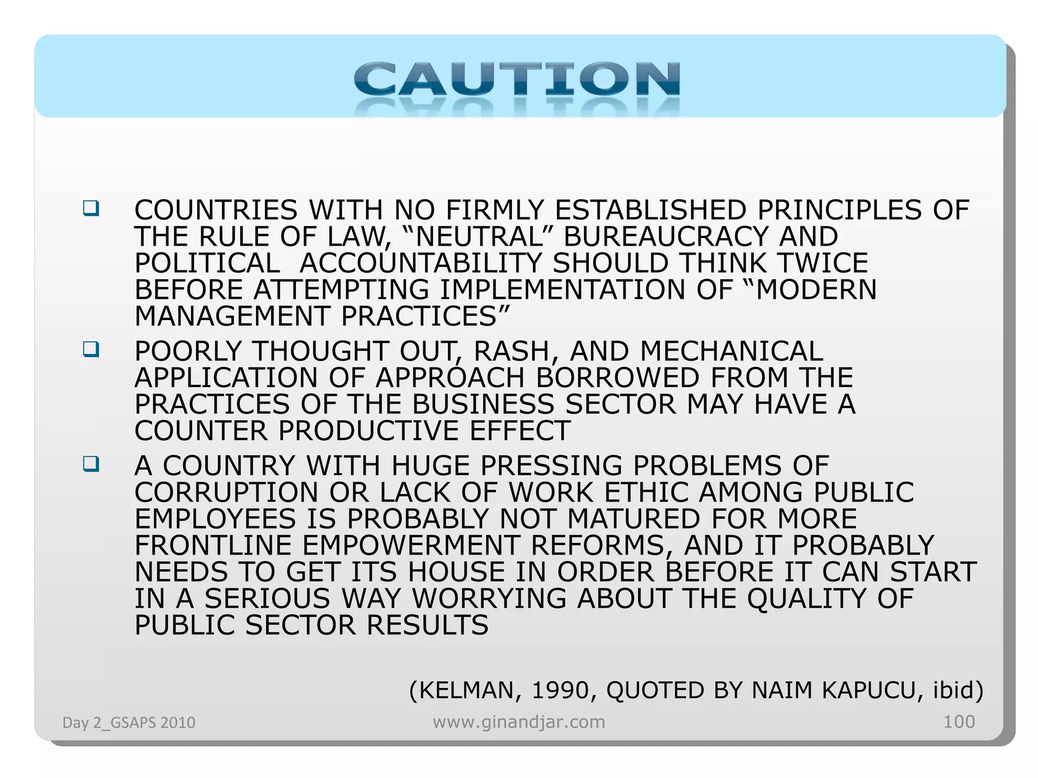 COUNTRIES WITH NO FIRMLY ESTABLISHED PRINCIPLES OF THE RULE OF LAW, “NEUTRAL” BUREAUCRACY AND POLITICAL  ACCOUNTABILITY SHOULD THINK TWICE BEFORE ATTEMPTING IMPLEMENTATION OF “MODERN MANAGEMENT PRACTICES” POORLY THOUGHT OUT, RASH, AND MECHANICAL APPLICATION OF APPROACH BORROWED FROM THE PRACTICES OF THE BUSINESS SECTOR MAY HAVE A COUNTER PRODUCTIVE EFFECT A COUNTRY WITH HUGE PRESSING PROBLEMS OF CORRUPTION OR LACK OF WORK ETHIC AMONG PUBLIC EMPLOYEES IS PROBABLY NOT MATURED FOR MORE FRONTLINE EMPOWERMENT REFORMS, AND IT PROBABLY NEEDS TO GET ITS HOUSE IN ORDER BEFORE IT CAN START IN A SERIOUS WAY WORRYING ABOUT THE QUALITY OF PUBLIC SECTOR RESULTS (KELMAN, 1990, QUOTED BY NAIM KAPUCU, ibid) Day 2_GSAPS 2010 www.ginandjar.com 