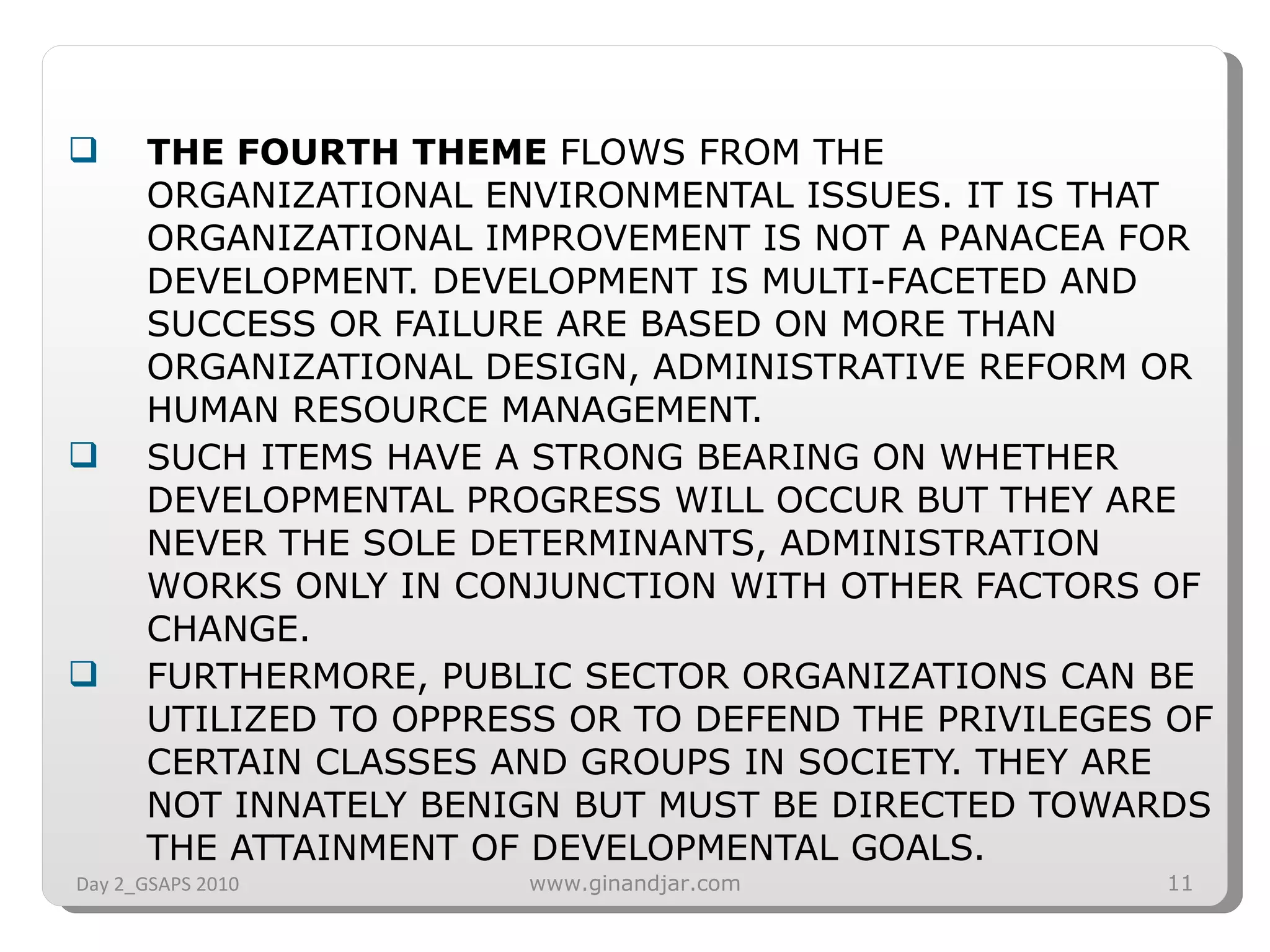 THE FOURTH THEME  FLOWS FROM THE ORGANIZATIONAL ENVIRONMENTAL ISSUES. IT IS THAT ORGANIZATIONAL IMPROVEMENT IS NOT A PANACEA FOR DEVELOPMENT. DEVELOPMENT IS MULTI-FACETED AND SUCCESS OR FAILURE ARE BASED ON MORE THAN ORGANIZATIONAL DESIGN, ADMINISTRATIVE REFORM OR HUMAN RESOURCE MANAGEMENT.  SUCH ITEMS HAVE A STRONG BEARING ON WHETHER DEVELOPMENTAL PROGRESS WILL OCCUR BUT THEY ARE NEVER THE SOLE DETERMINANTS, ADMINISTRATION WORKS ONLY IN CONJUNCTION WITH OTHER FACTORS OF  CHANGE. FURTHERMORE, PUBLIC SECTOR ORGANIZATIONS CAN BE UTILIZED TO OPPRESS OR TO DEFEND THE PRIVILEGES OF CERTAIN CLASSES AND GROUPS IN SOCIETY. THEY ARE NOT INNATELY BENIGN BUT MUST BE DIRECTED TOWARDS THE ATTAINMENT OF DEVELOPMENTAL GOALS.  Day 2_GSAPS 2010 www.ginandjar.com 