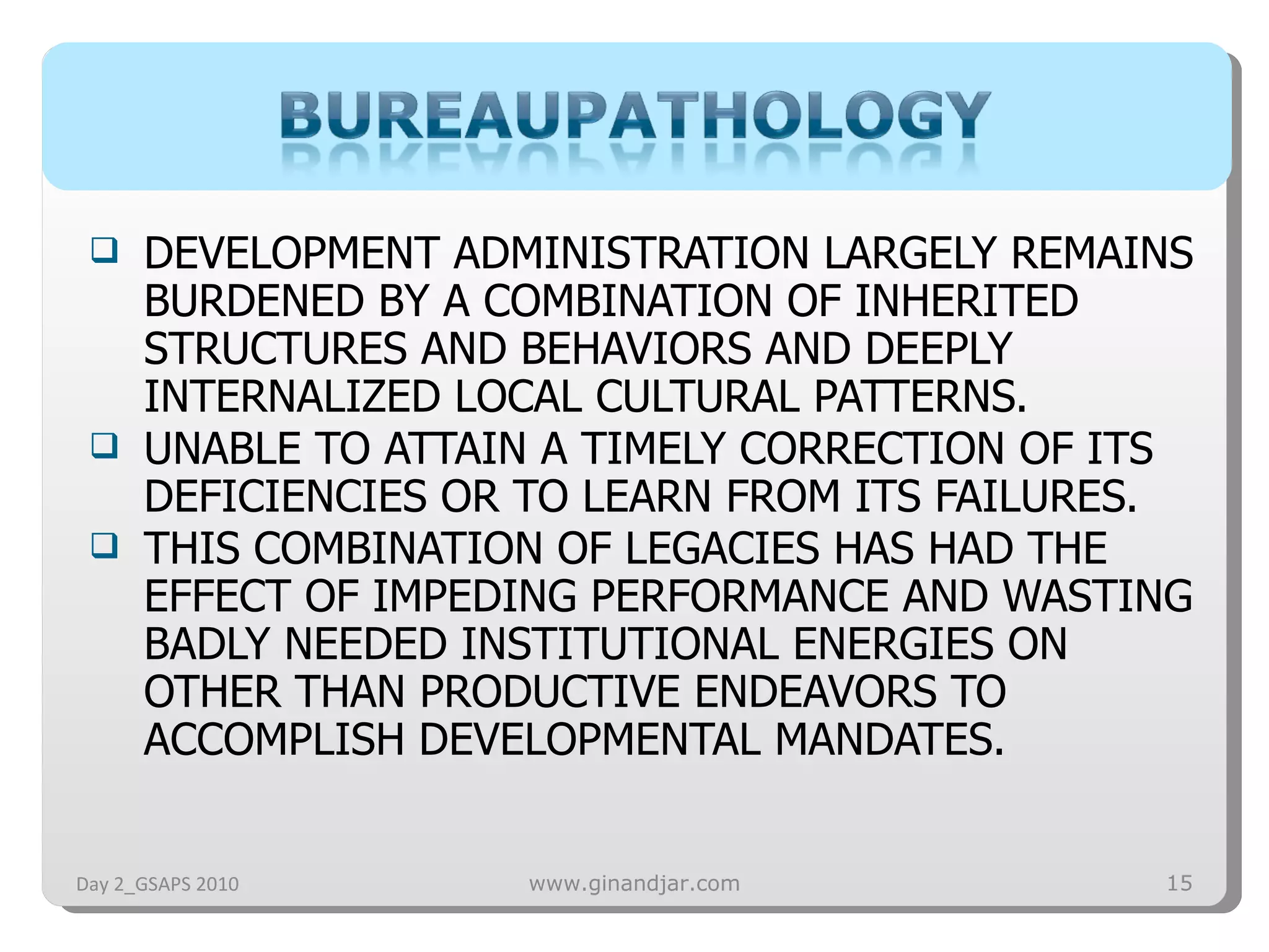 DEVELOPMENT ADMINISTRATION LARGELY REMAINS BURDENED BY A COMBINATION OF INHERITED STRUCTURES AND BEHAVIORS AND DEEPLY INTERNALIZED LOCAL CULTURAL PATTERNS.  UNABLE TO ATTAIN A TIMELY CORRECTION OF ITS DEFICIENCIES OR TO LEARN FROM ITS FAILURES.  THIS COMBINATION OF LEGACIES HAS HAD THE EFFECT OF IMPEDING PERFORMANCE AND WASTING BADLY NEEDED INSTITUTIONAL ENERGIES ON OTHER THAN PRODUCTIVE ENDEAVORS TO ACCOMPLISH DEVELOPMENTAL MANDATES.  Day 2_GSAPS 2010 www.ginandjar.com 