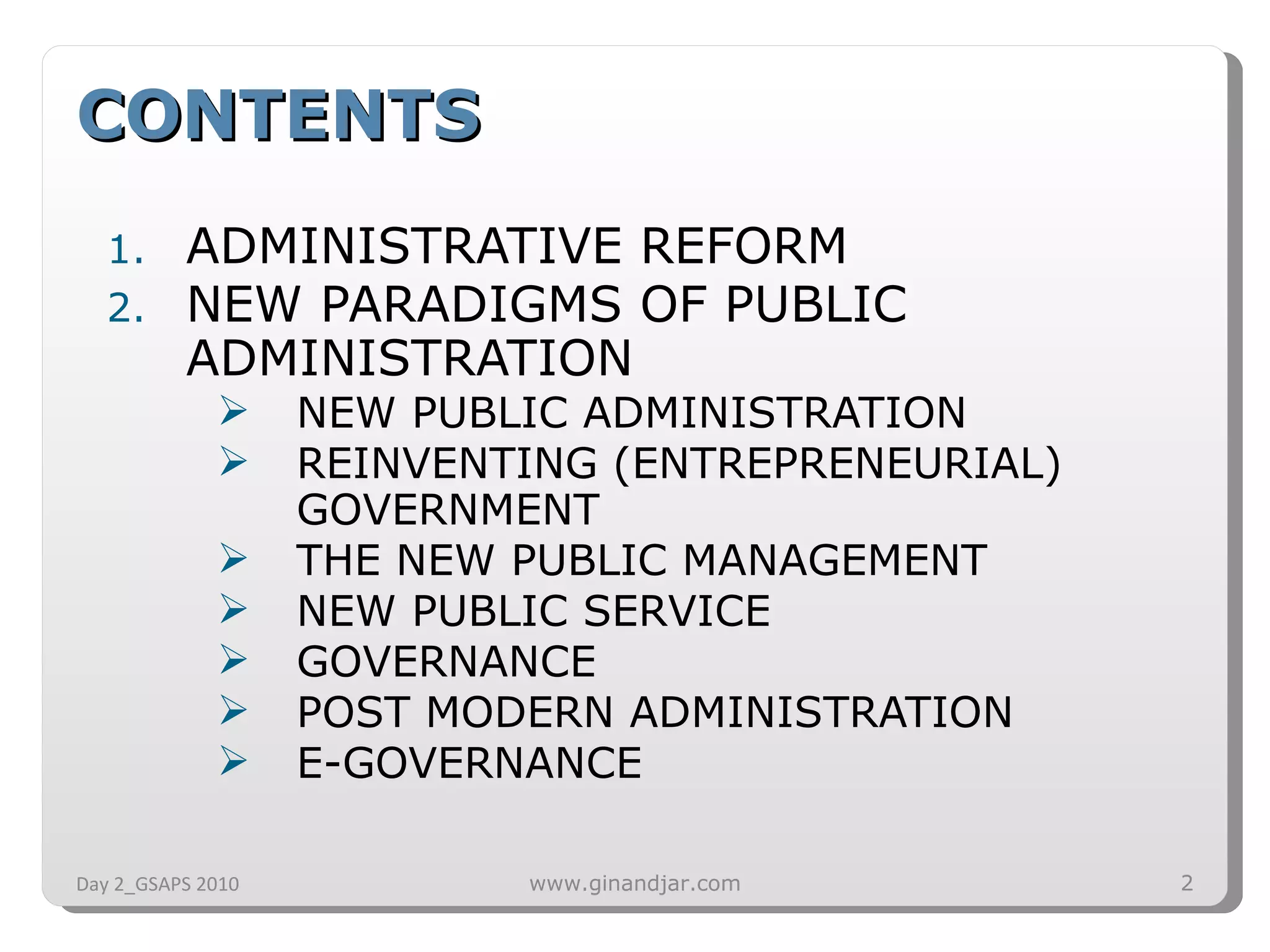 CONTENTS ADMINISTRATIVE REFORM NEW PARADIGMS OF PUBLIC ADMINISTRATION NEW PUBLIC ADMINISTRATION REINVENTING (ENTREPRENEURIAL) GOVERNMENT THE NEW PUBLIC MANAGEMENT NEW PUBLIC SERVICE GOVERNANCE POST MODERN ADMINISTRATION E-GOVERNANCE Day 2_GSAPS 2010 www.ginandjar.com 