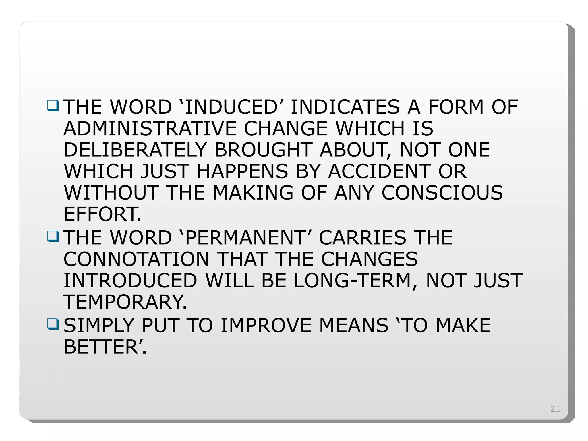 THE WORD ‘INDUCED’ INDICATES A FORM OF ADMINISTRATIVE CHANGE WHICH IS DELIBERATELY BROUGHT ABOUT, NOT ONE WHICH JUST HAPPENS BY ACCIDENT OR WITHOUT THE MAKING OF ANY CONSCIOUS EFFORT. THE WORD ‘PERMANENT’ CARRIES THE CONNOTATION THAT THE CHANGES INTRODUCED WILL BE LONG-TERM, NOT JUST TEMPORARY. SIMPLY PUT TO IMPROVE MEANS ‘TO MAKE BETTER’. 