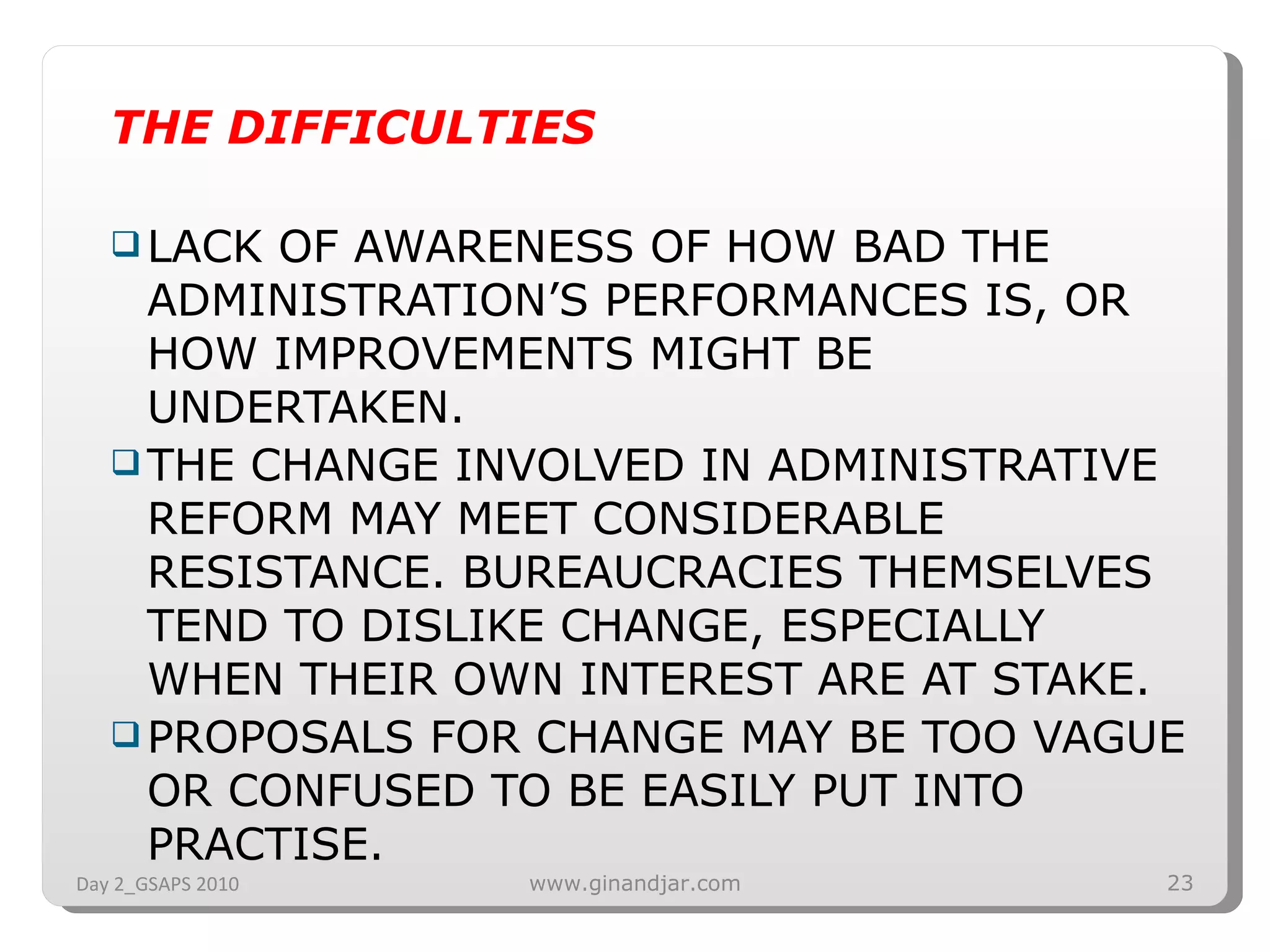 THE DIFFICULTIES LACK OF AWARENESS OF HOW BAD THE ADMINISTRATION’S PERFORMANCES IS, OR HOW IMPROVEMENTS MIGHT BE UNDERTAKEN. THE CHANGE INVOLVED IN ADMINISTRATIVE REFORM MAY MEET CONSIDERABLE RESISTANCE. BUREAUCRACIES THEMSELVES TEND TO DISLIKE CHANGE, ESPECIALLY WHEN THEIR OWN INTEREST ARE AT STAKE. PROPOSALS FOR CHANGE MAY BE TOO VAGUE OR CONFUSED TO BE EASILY PUT INTO PRACTISE. Day 2_GSAPS 2010 www.ginandjar.com 