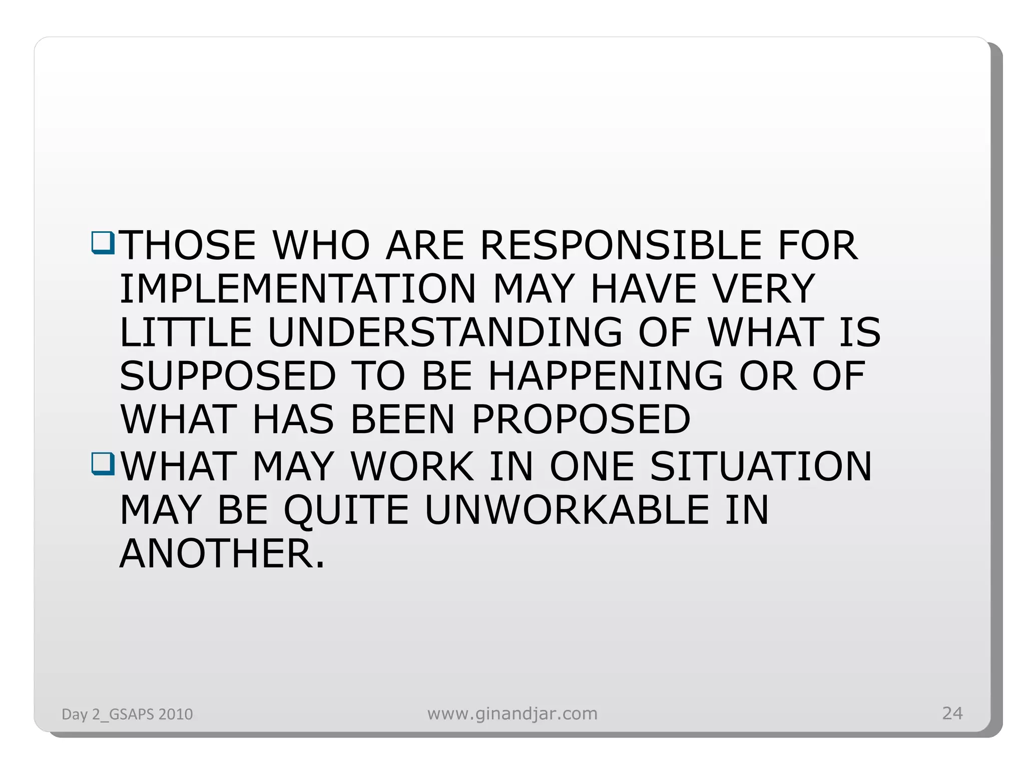 THOSE WHO ARE RESPONSIBLE FOR IMPLEMENTATION MAY HAVE VERY LITTLE UNDERSTANDING OF WHAT IS SUPPOSED TO BE HAPPENING OR OF WHAT HAS BEEN PROPOSED WHAT MAY WORK IN ONE SITUATION MAY BE QUITE UNWORKABLE IN ANOTHER. Day 2_GSAPS 2010 www.ginandjar.com 