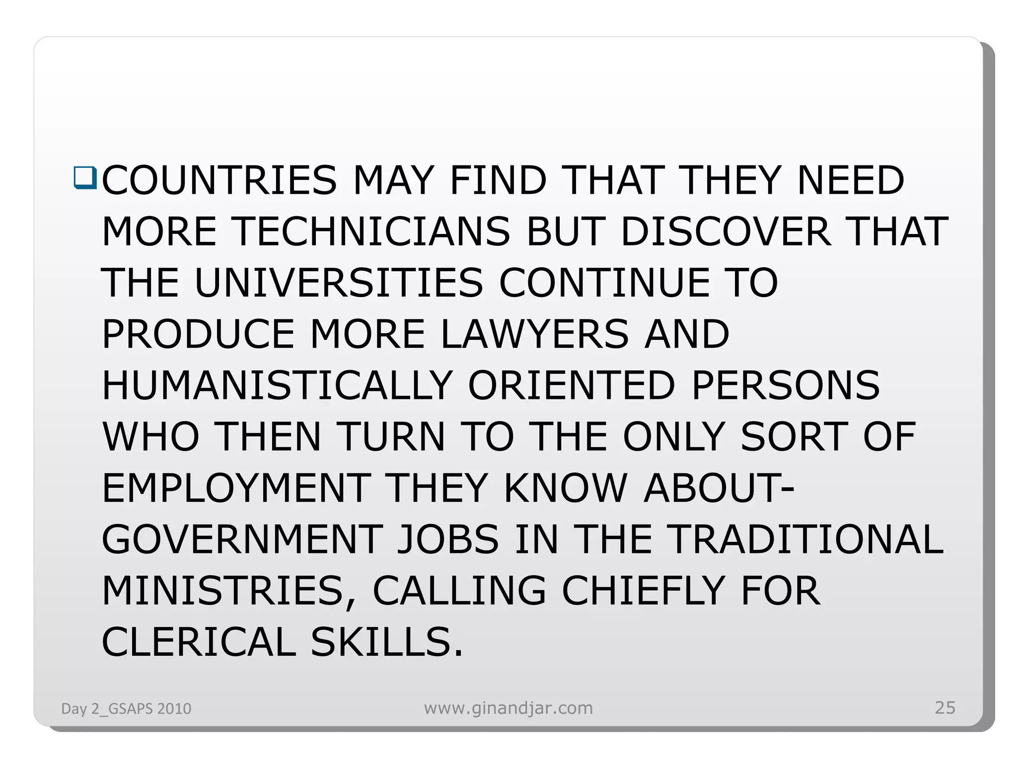 COUNTRIES MAY FIND THAT THEY NEED MORE TECHNICIANS BUT DISCOVER THAT THE UNIVERSITIES CONTINUE TO PRODUCE MORE LAWYERS AND HUMANISTICALLY ORIENTED PERSONS WHO THEN TURN TO THE ONLY SORT OF EMPLOYMENT THEY KNOW ABOUT-GOVERNMENT JOBS IN THE TRADITIONAL MINISTRIES, CALLING CHIEFLY FOR CLERICAL SKILLS.  Day 2_GSAPS 2010 www.ginandjar.com 