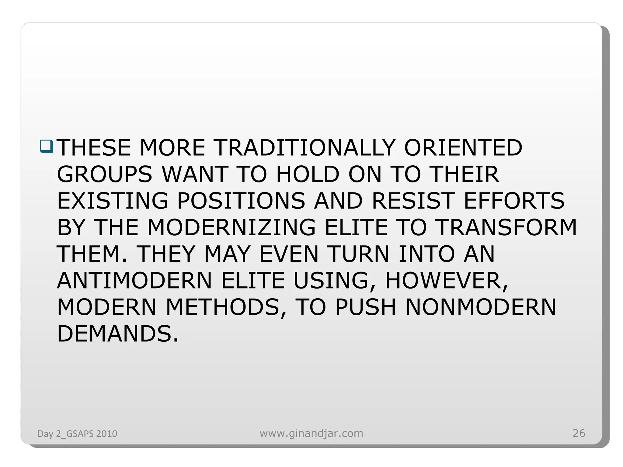 THESE MORE TRADITIONALLY ORIENTED GROUPS WANT TO HOLD ON TO THEIR EXISTING POSITIONS AND RESIST EFFORTS BY THE MODERNIZING ELITE TO TRANSFORM THEM. THEY MAY EVEN TURN INTO AN ANTIMODERN ELITE USING, HOWEVER, MODERN METHODS, TO PUSH NONMODERN DEMANDS. Day 2_GSAPS 2010 www.ginandjar.com 