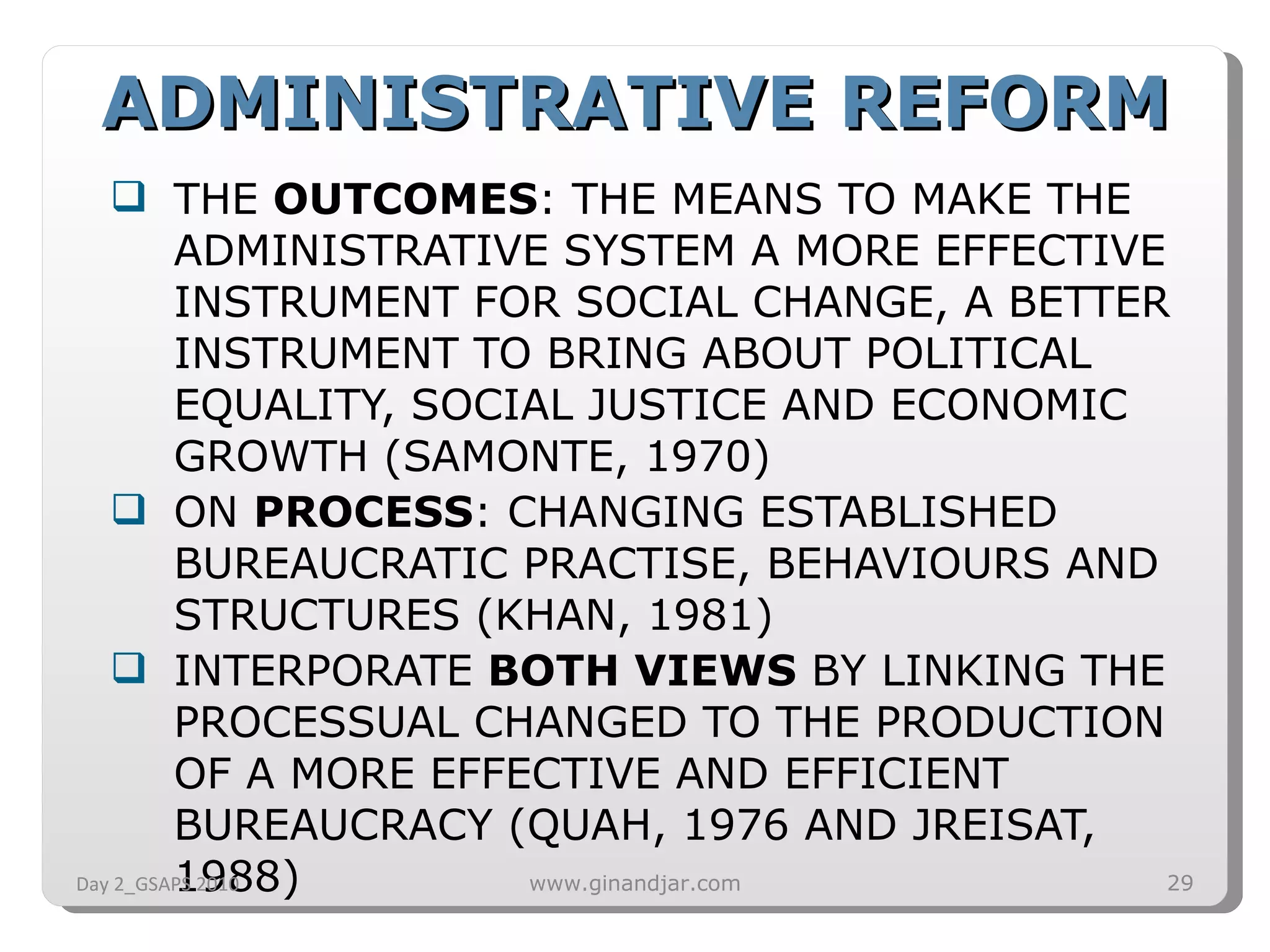 THE  OUTCOMES : THE MEANS TO MAKE THE ADMINISTRATIVE SYSTEM A MORE EFFECTIVE INSTRUMENT FOR SOCIAL CHANGE, A BETTER INSTRUMENT TO BRING ABOUT POLITICAL EQUALITY, SOCIAL JUSTICE AND ECONOMIC GROWTH (SAMONTE, 1970) ON  PROCESS : CHANGING ESTABLISHED BUREAUCRATIC PRACTISE, BEHAVIOURS AND STRUCTURES (KHAN, 1981) INTERPORATE  BOTH VIEWS  BY LINKING THE PROCESSUAL CHANGED TO THE PRODUCTION OF A MORE EFFECTIVE AND EFFICIENT BUREAUCRACY (QUAH, 1976 AND JREISAT, 1988) ADMINISTRATIVE REFORM Day 2_GSAPS 2010 www.ginandjar.com 