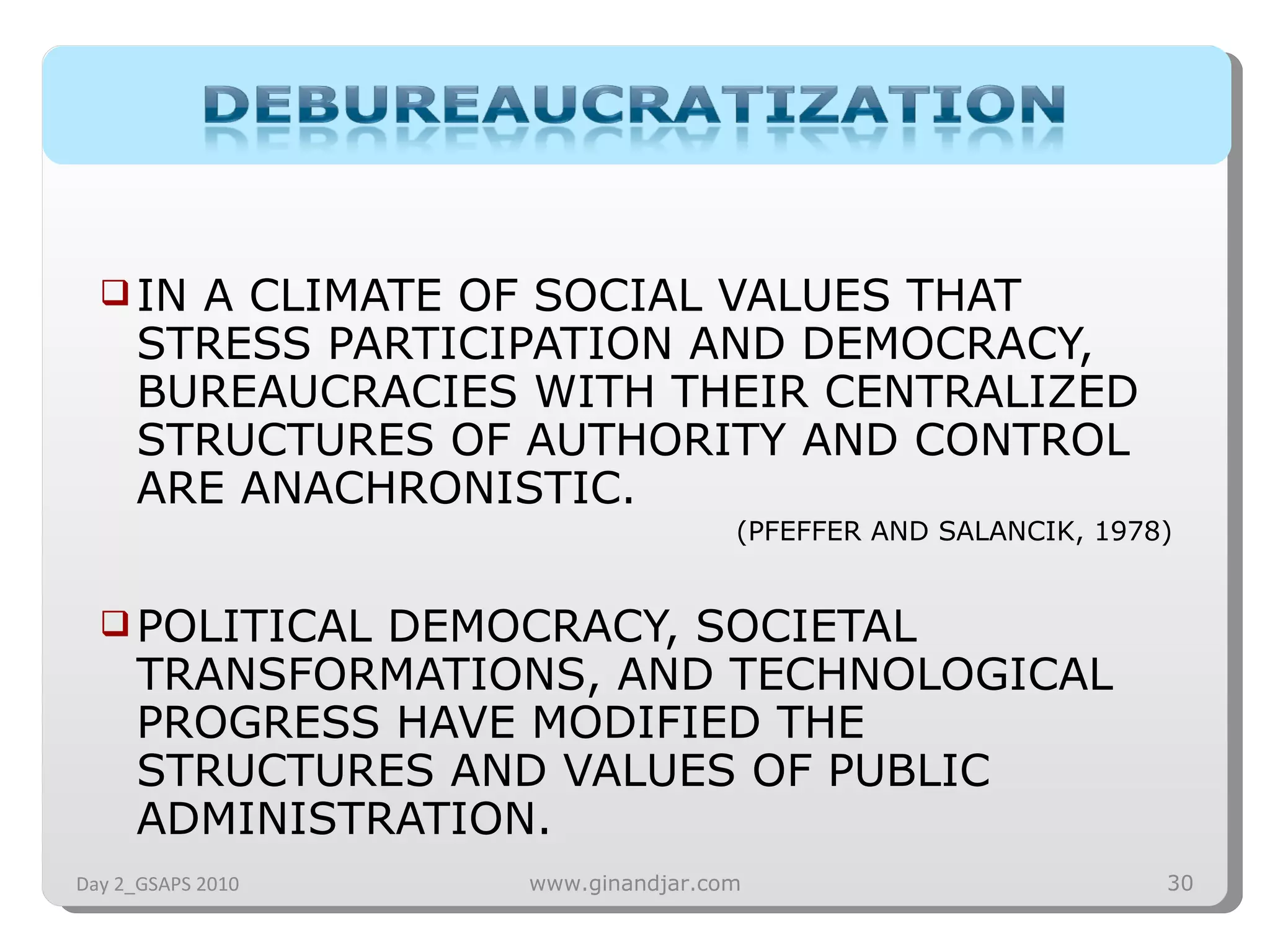 IN A CLIMATE OF SOCIAL VALUES THAT STRESS PARTICIPATION AND DEMOCRACY, BUREAUCRACIES WITH THEIR CENTRALIZED STRUCTURES OF AUTHORITY AND CONTROL ARE ANACHRONISTIC.  (PFEFFER AND SALANCIK, 1978) POLITICAL DEMOCRACY, SOCIETAL TRANSFORMATIONS, AND TECHNOLOGICAL PROGRESS HAVE MODIFIED THE STRUCTURES AND VALUES OF PUBLIC ADMINISTRATION.  Day 2_GSAPS 2010 www.ginandjar.com 