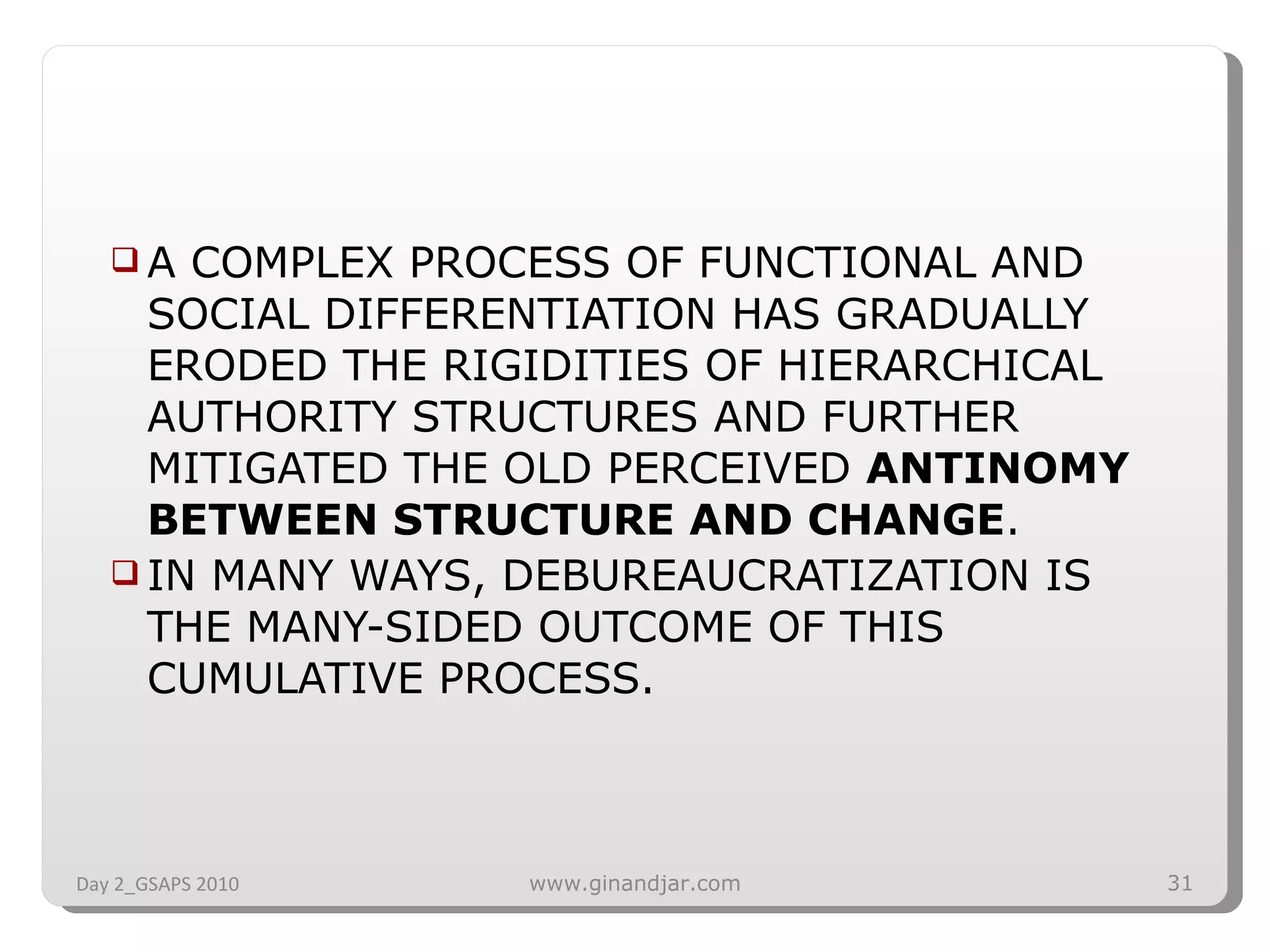 A COMPLEX PROCESS OF FUNCTIONAL AND SOCIAL DIFFERENTIATION HAS GRADUALLY ERODED THE RIGIDITIES OF HIERARCHICAL AUTHORITY STRUCTURES AND FURTHER MITIGATED THE OLD PERCEIVED  ANTINOMY BETWEEN STRUCTURE AND CHANGE .  IN MANY WAYS, DEBUREAUCRATIZATION IS THE MANY­SIDED OUTCOME OF THIS CUMULATIVE PROCESS. Day 2_GSAPS 2010 www.ginandjar.com 