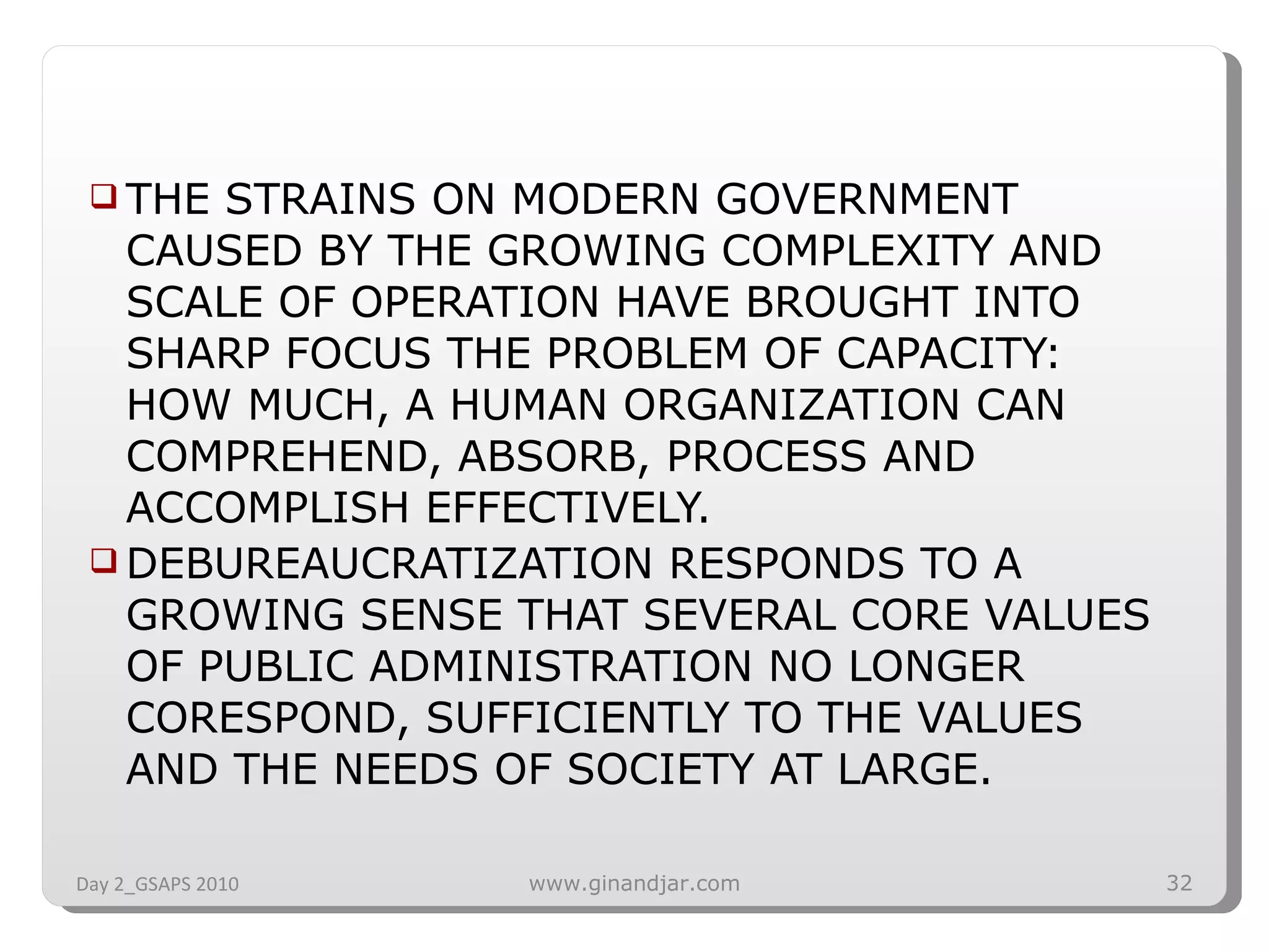 THE STRAINS ON MODERN GOVERNMENT CAUSED BY THE GROWING COMPLEXITY AND SCALE OF OPERATION HAVE BROUGHT INTO SHARP FOCUS THE PROBLEM OF CAPACITY: HOW MUCH, A HUMAN ORGANIZATION CAN COMPREHEND, ABSORB, PROCESS AND ACCOMPLISH EFFECTIVELY. DEBUREAUCRATIZATION RESPONDS TO A GROWING SENSE THAT SEVERAL CORE VALUES OF PUBLIC ADMINISTRATION NO LONGER CORESPOND, SUFFICIENTLY TO THE VALUES AND THE NEEDS OF SOCIETY AT LARGE. Day 2_GSAPS 2010 www.ginandjar.com 