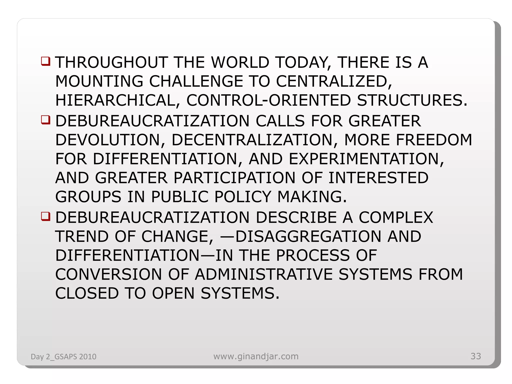 THROUGHOUT THE WORLD TODAY, THERE IS A MOUNTING CHALLENGE TO CENTRALIZED, HIERARCHICAL, CONTROL-ORIENTED STRUCTURES.  DEBUREAUCRATIZATION CALLS FOR GREATER DEVOLUTION, DECENTRALIZATION, MORE FREEDOM FOR DIFFERENTIATION, AND EXPERIMENTATION, AND GREATER PARTICIPATION OF INTERESTED GROUPS IN PUBLIC POLICY MAKING. DEBUREAUCRATIZATION DESCRIBE A COMPLEX TREND OF CHANGE, —DISAGGREGATION AND DIFFERENTIATION—IN THE PROCESS OF CONVERSION OF ADMINISTRATIVE SYSTEMS FROM CLOSED TO OPEN SYSTEMS. Day 2_GSAPS 2010 www.ginandjar.com 