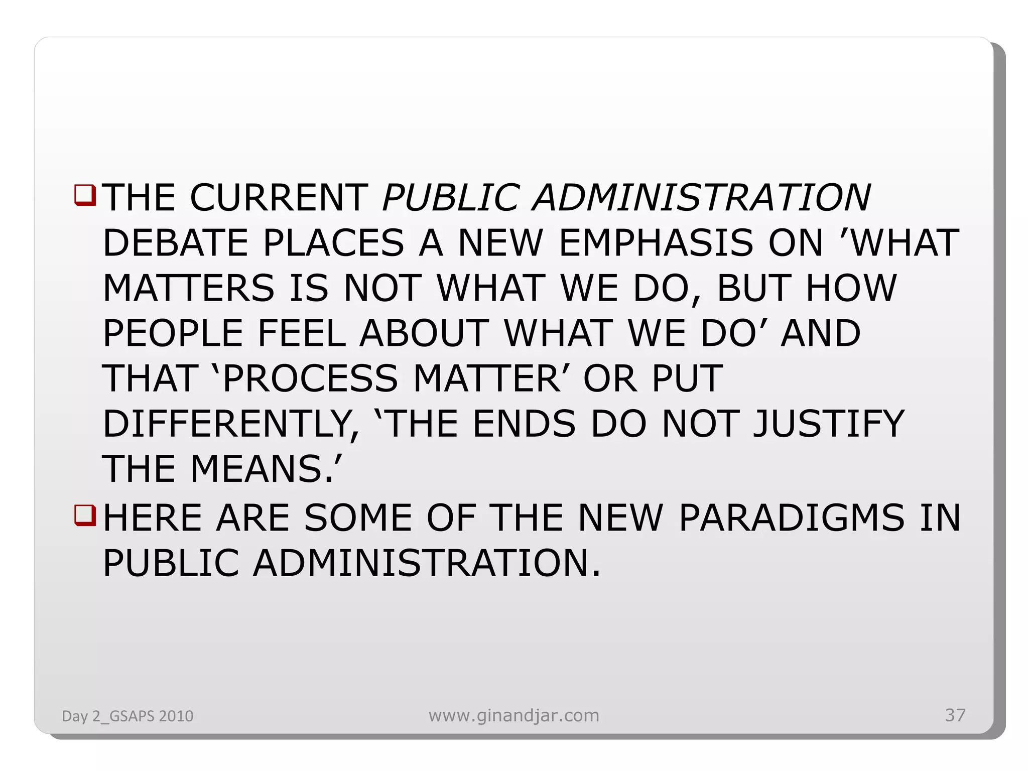THE CURRENT  PUBLIC ADMINISTRATION  DEBATE PLACES A NEW EMPHASIS ON ’WHAT MATTERS IS NOT WHAT WE DO, BUT HOW PEOPLE FEEL ABOUT WHAT WE DO’ AND THAT ‘PROCESS MATTER’ OR PUT DIFFERENTLY, ‘THE ENDS DO NOT JUSTIFY THE MEANS.’ HERE ARE SOME OF THE NEW PARADIGMS IN PUBLIC ADMINISTRATION. Day 2_GSAPS 2010 www.ginandjar.com 