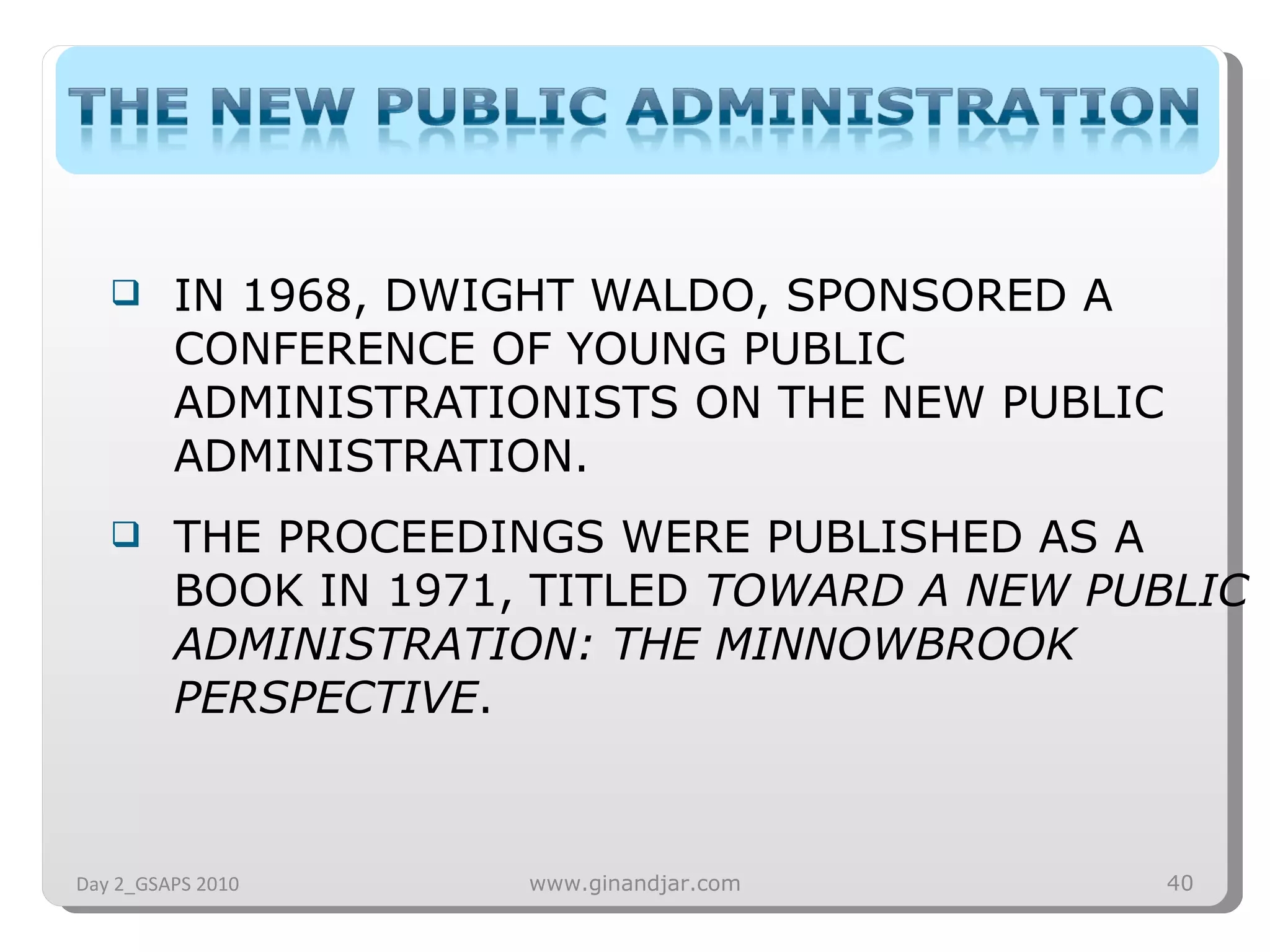 IN 1968, DWIGHT WALDO, SPONSORED A CONFERENCE OF YOUNG PUBLIC ADMINISTRATIONISTS ON THE NEW PUBLIC ADMINISTRATION. THE PROCEEDINGS WERE PUBLISHED AS A BOOK IN 1971, TITLED  TOWARD A NEW PUBLIC ADMINISTRATION: THE MINNOWBROOK PERSPECTIVE . Day 2_GSAPS 2010 www.ginandjar.com 