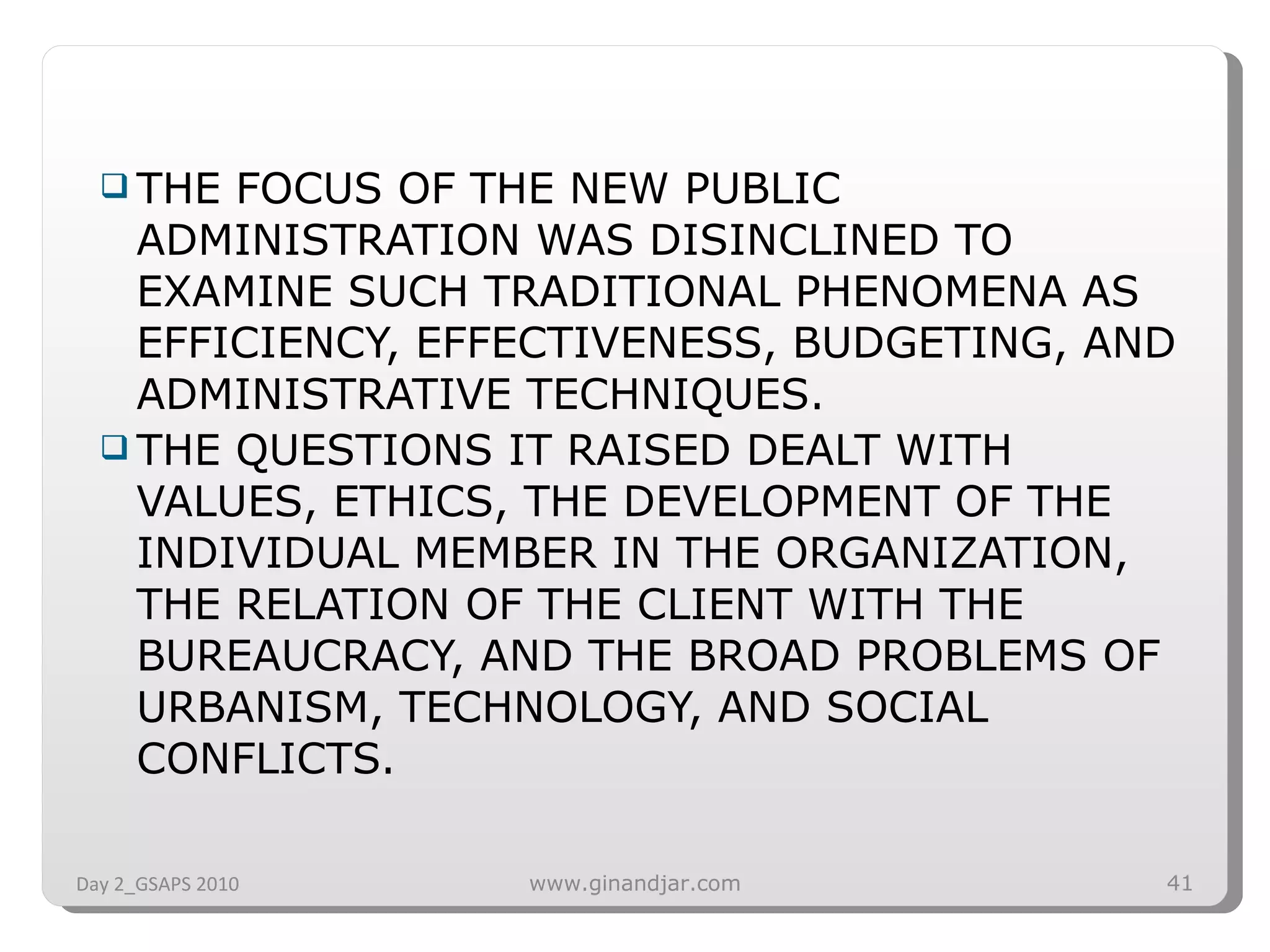 THE FOCUS OF THE NEW PUBLIC ADMINISTRATION WAS DISINCLINED TO EXAMINE SUCH TRADITIONAL PHENOMENA AS EFFICIENCY, EFFECTIVENESS, BUDGETING, AND ADMINISTRATIVE TECHNIQUES.  THE QUESTIONS IT RAISED DEALT WITH VALUES, ETHICS, THE DEVELOPMENT OF THE INDIVIDUAL MEMBER IN THE ORGANIZATION, THE RELATION OF THE CLIENT WITH THE BUREAUCRACY, AND THE BROAD PROBLEMS OF URBANISM, TECHNOLOGY, AND SOCIAL CONFLICTS.  Day 2_GSAPS 2010 www.ginandjar.com 