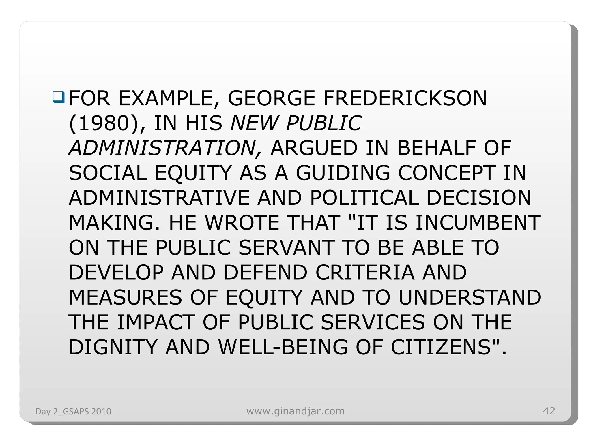 FOR EXAMPLE, GEORGE FREDERICKSON (1980), IN HIS  NEW PUBLIC ADMINISTRATION,  ARGUED IN BEHALF OF SOCIAL EQUITY AS A GUIDING CONCEPT IN ADMINISTRATIVE AND POLITICAL DECISION MAKING. HE WROTE THAT &quot;IT IS INCUMBENT ON THE PUBLIC SERVANT TO BE ABLE TO DEVELOP AND DEFEND CRITERIA AND MEASURES OF EQUITY AND TO UNDERSTAND THE IMPACT OF PUBLIC SERVICES ON THE DIGNITY AND WELL-BEING OF CITIZENS&quot;.  Day 2_GSAPS 2010 www.ginandjar.com 