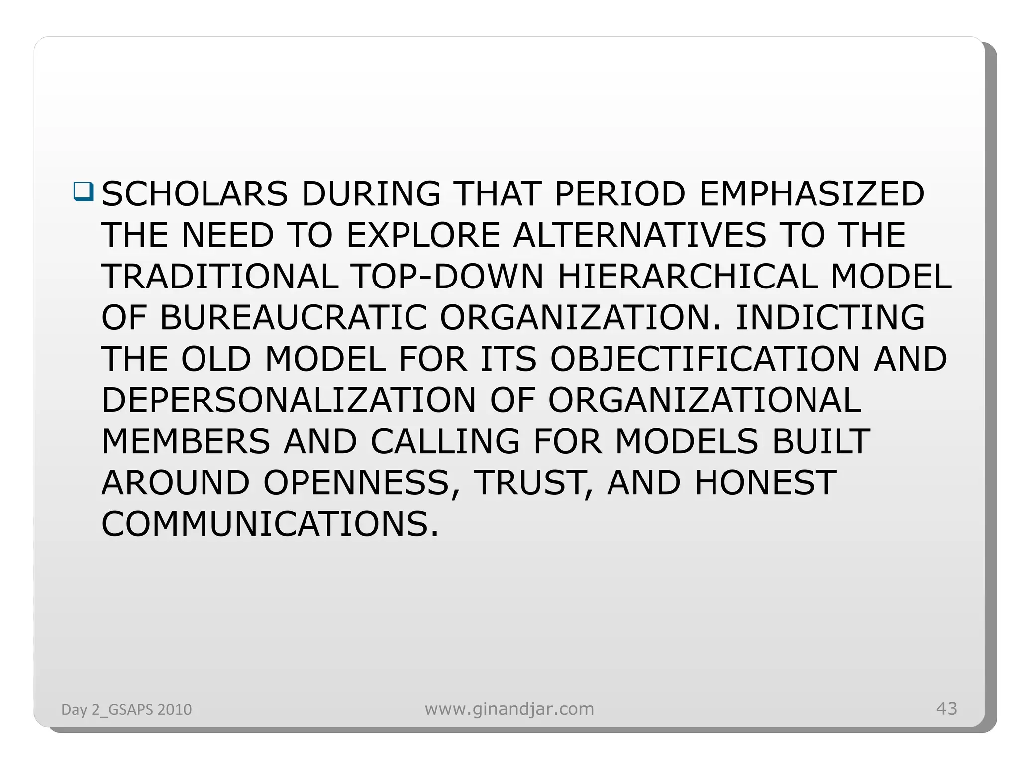 SCHOLARS DURING THAT PERIOD EMPHASIZED THE NEED TO EXPLORE ALTERNATIVES TO THE TRADITIONAL TOP-DOWN HIERARCHICAL MODEL OF BUREAUCRATIC ORGANIZATION. INDICTING THE OLD MODEL FOR ITS OBJECTIFICATION AND DEPERSONALIZATION OF ORGANIZATIONAL MEMBERS AND CALLING FOR MODELS BUILT AROUND OPENNESS, TRUST, AND HONEST COMMUNICATIONS. Day 2_GSAPS 2010 www.ginandjar.com 