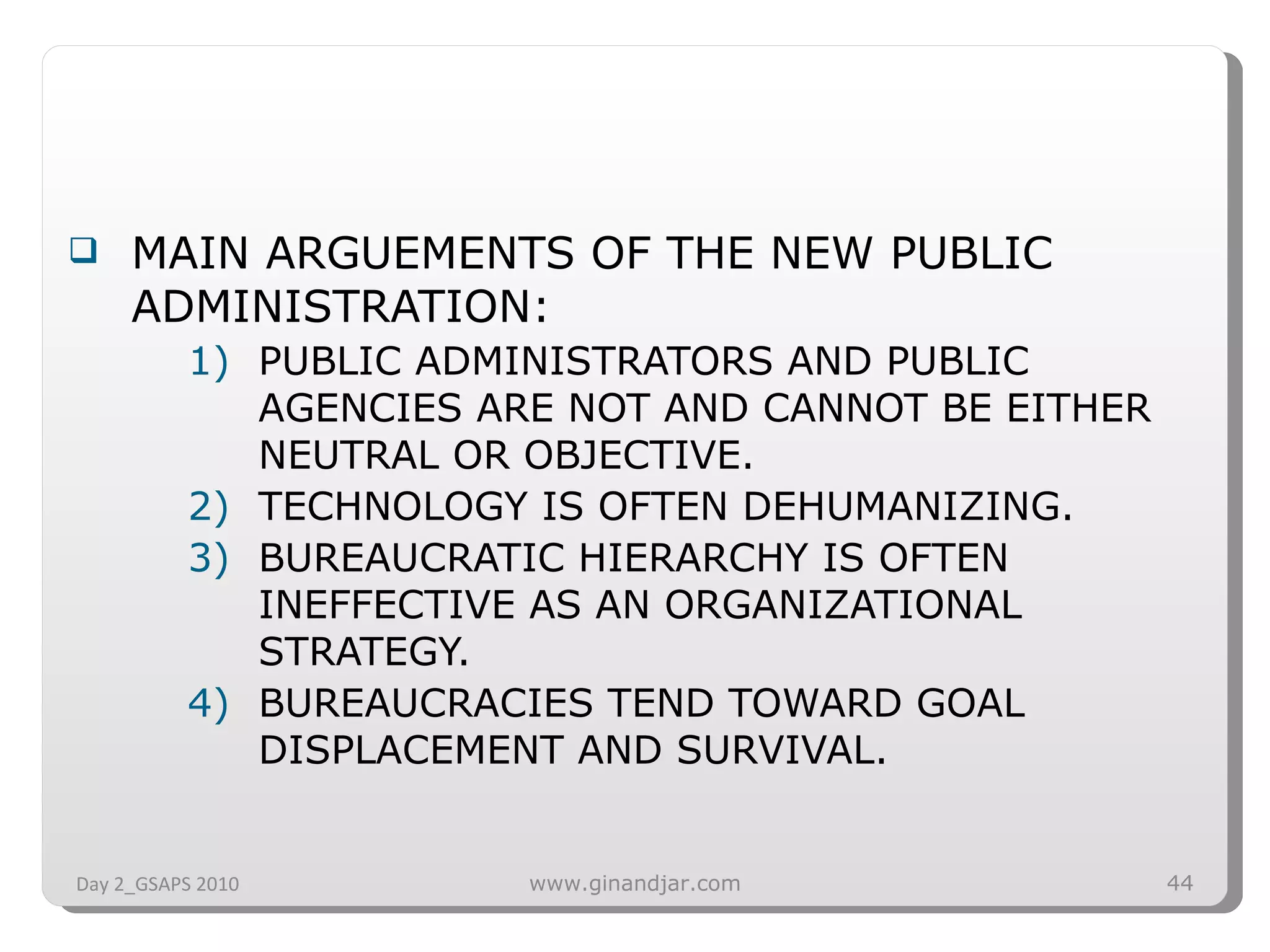 MAIN ARGUEMENTS OF THE NEW PUBLIC ADMINISTRATION: PUBLIC ADMINISTRATORS AND PUBLIC AGENCIES ARE NOT AND CANNOT BE EITHER NEUTRAL OR OBJECTIVE. TECHNOLOGY IS OFTEN DEHUMANIZING. BUREAUCRATIC HIERARCHY IS OFTEN INEFFECTIVE AS AN ORGANIZATIONAL STRATEGY.  BUREAUCRACIES TEND TOWARD GOAL DISPLACEMENT AND SURVIVAL. Day 2_GSAPS 2010 www.ginandjar.com 