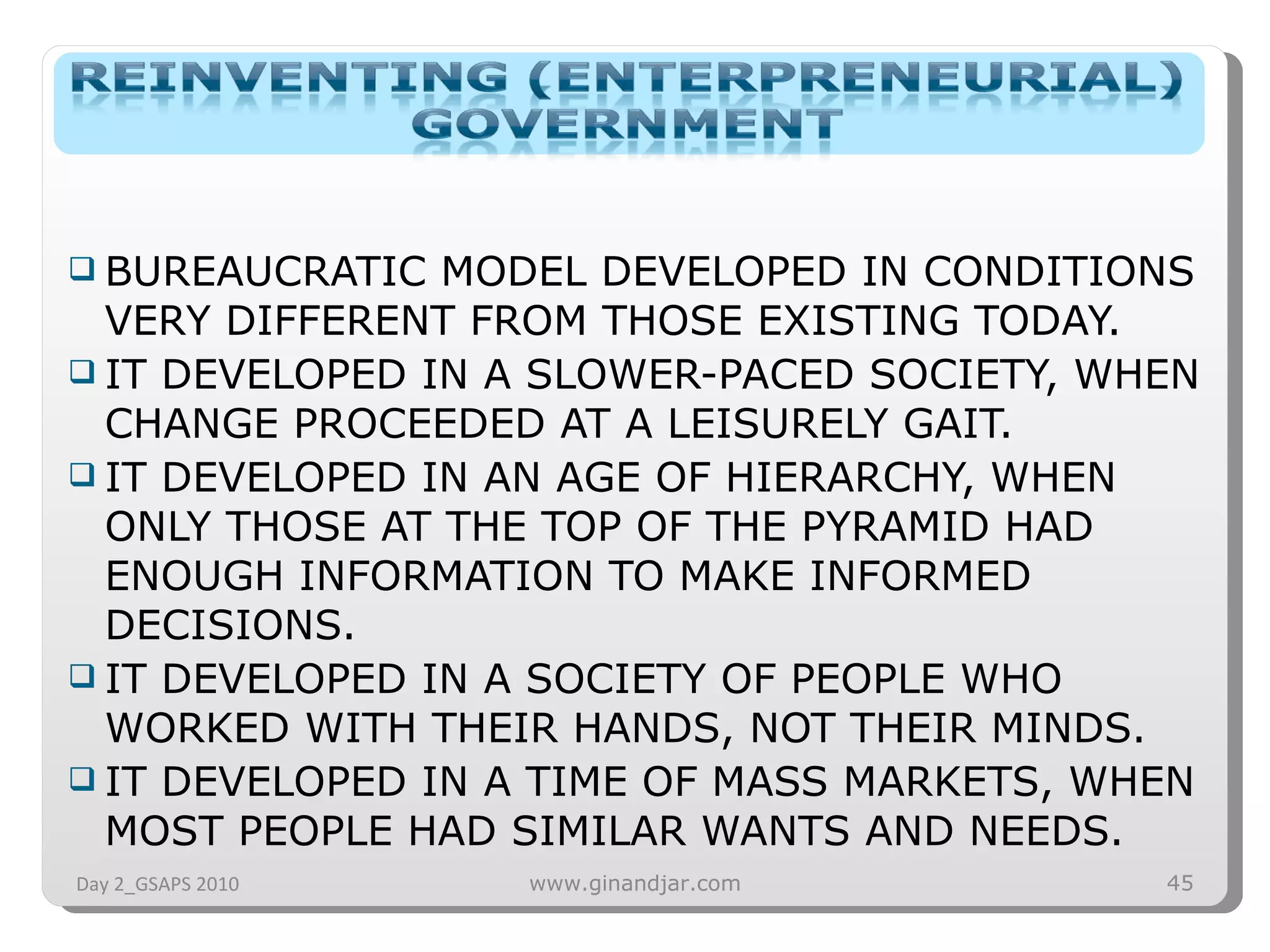 BUREAUCRATIC MODEL DEVELOPED IN CONDITIONS VERY DIFFERENT FROM THOSE EXISTING TODAY. IT DEVELOPED IN A SLOWER-PACED SOCIETY, WHEN CHANGE PROCEEDED AT A LEISURELY GAIT. IT DEVELOPED IN AN AGE OF HIERARCHY, WHEN ONLY THOSE AT THE TOP OF THE PYRAMID HAD ENOUGH INFORMATION TO MAKE INFORMED DECISIONS. IT DEVELOPED IN A SOCIETY OF PEOPLE WHO WORKED WITH THEIR HANDS, NOT THEIR MINDS. IT DEVELOPED IN A TIME OF MASS MARKETS, WHEN MOST PEOPLE HAD SIMILAR WANTS AND NEEDS. Day 2_GSAPS 2010 www.ginandjar.com 