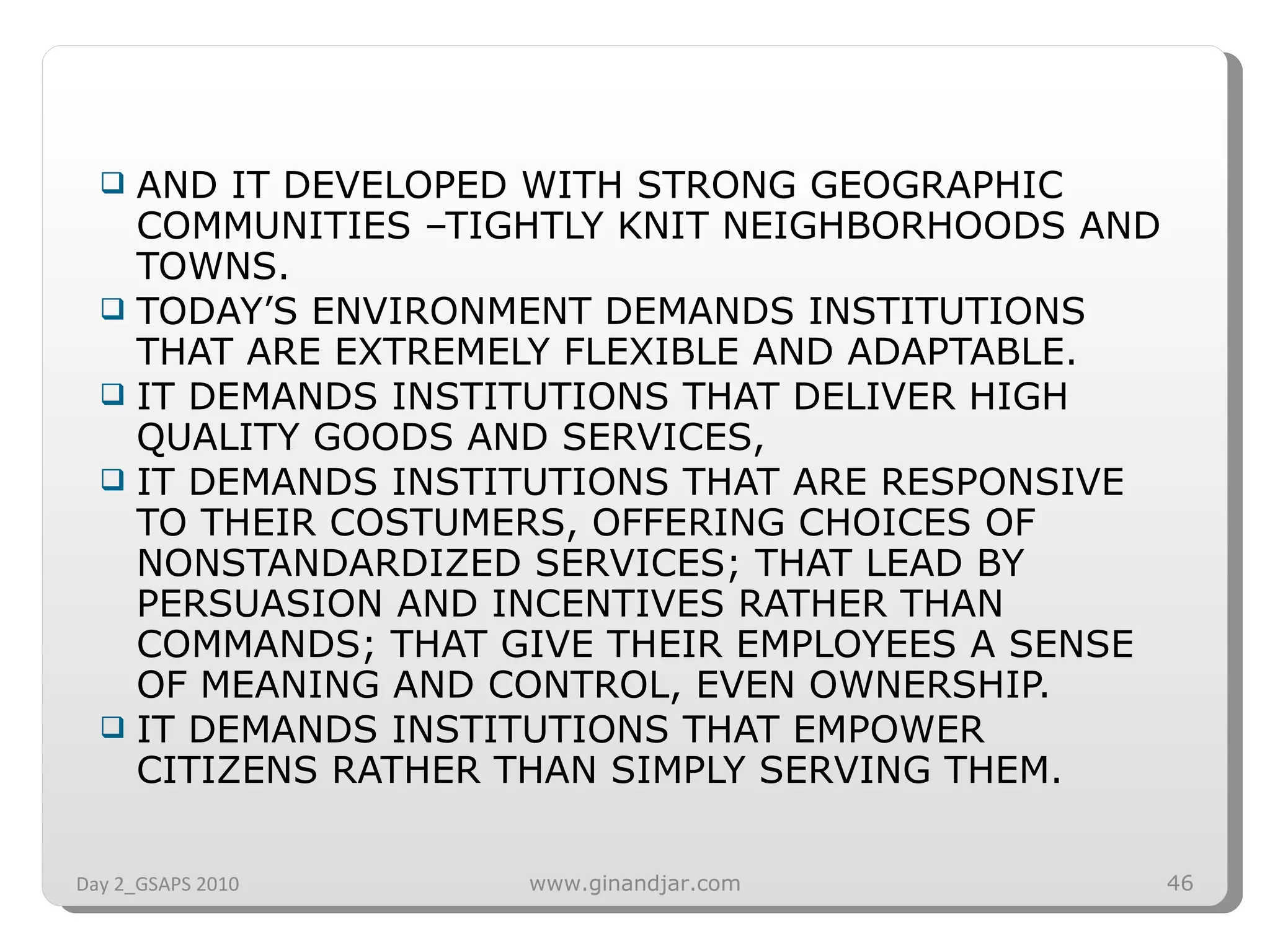 AND IT DEVELOPED WITH STRONG GEOGRAPHIC COMMUNITIES –TIGHTLY KNIT NEIGHBORHOODS AND TOWNS. TODAY’S ENVIRONMENT DEMANDS INSTITUTIONS THAT ARE EXTREMELY FLEXIBLE AND ADAPTABLE. IT DEMANDS INSTITUTIONS THAT DELIVER HIGH QUALITY GOODS AND SERVICES,  IT DEMANDS INSTITUTIONS THAT ARE RESPONSIVE TO THEIR COSTUMERS, OFFERING CHOICES OF NONSTANDARDIZED SERVICES; THAT LEAD BY PERSUASION AND INCENTIVES RATHER THAN COMMANDS; THAT GIVE THEIR EMPLOYEES A SENSE OF MEANING AND CONTROL, EVEN OWNERSHIP. IT DEMANDS INSTITUTIONS THAT EMPOWER CITIZENS RATHER THAN SIMPLY SERVING THEM. Day 2_GSAPS 2010 www.ginandjar.com 