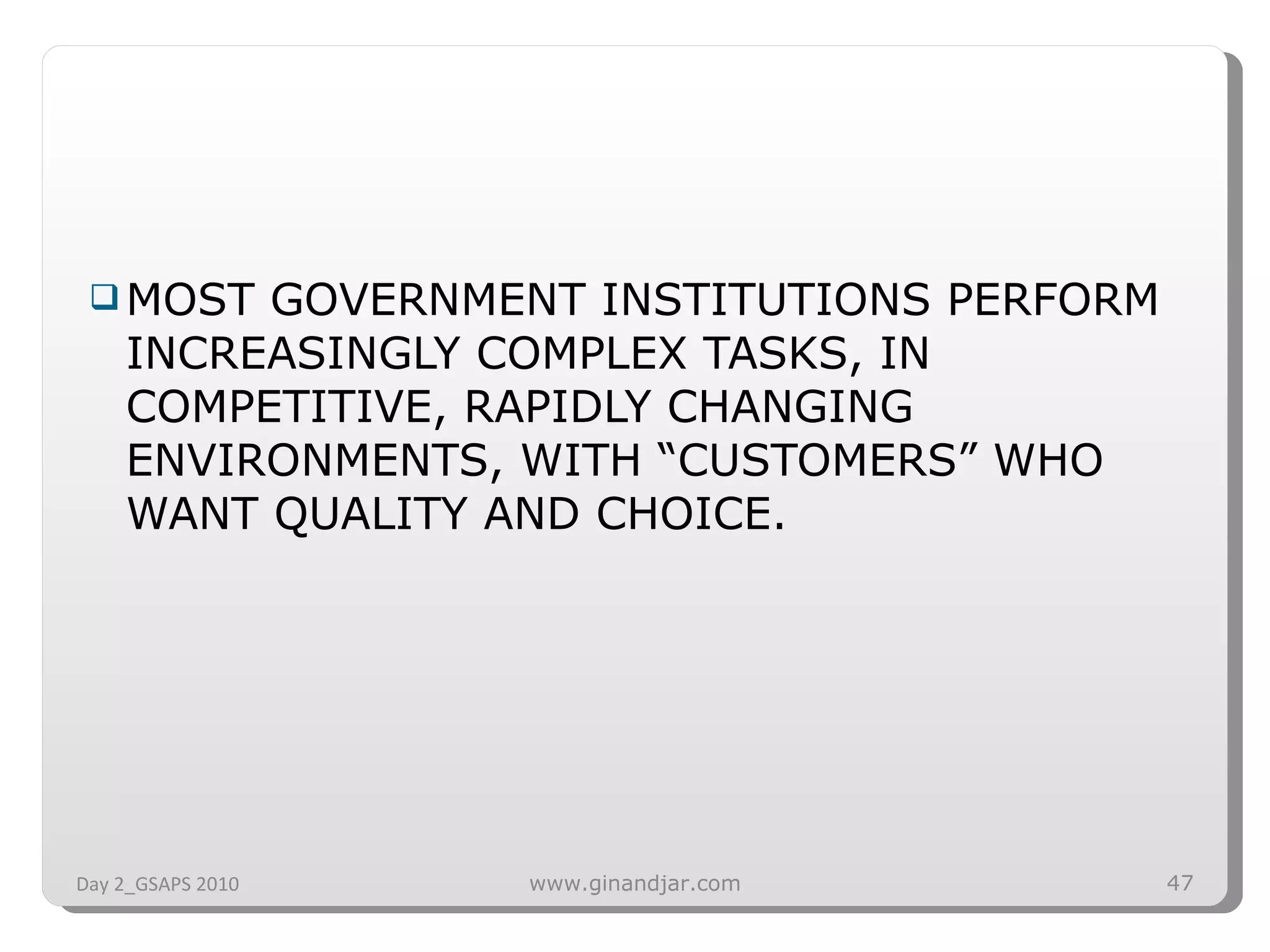 MOST GOVERNMENT INSTITUTIONS PERFORM INCREASINGLY COMPLEX TASKS, IN COMPETITIVE, RAPIDLY CHANGING ENVIRONMENTS, WITH “CUSTOMERS” WHO WANT QUALITY AND CHOICE. Day 2_GSAPS 2010 www.ginandjar.com 