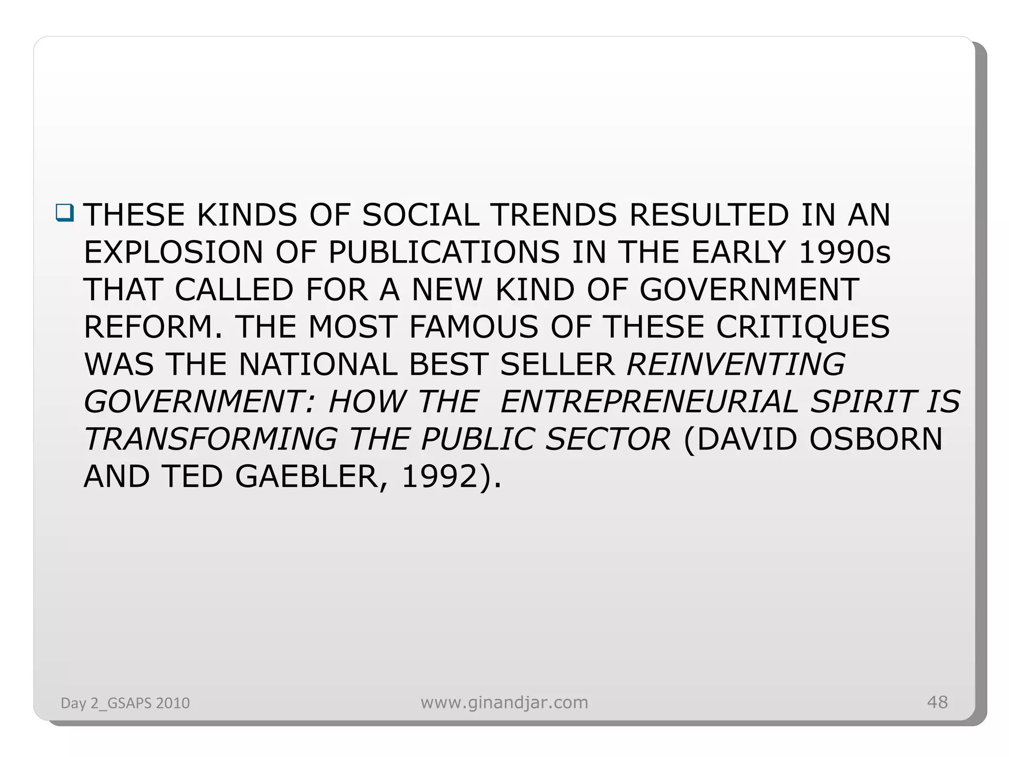 THESE KINDS OF SOCIAL TRENDS RESULTED IN AN EXPLOSION OF PUBLICATIONS IN THE EARLY 1990s THAT CALLED FOR A NEW KIND OF GOVERNMENT REFORM. THE MOST FAMOUS OF THESE CRITIQUES WAS THE NATIONAL BEST SELLER  REINVENTING GOVERNMENT: HOW THE  ENTREPRENEURIAL SPIRIT IS TRANSFORMING THE PUBLIC SECTOR  (DAVID OSBORN AND TED GAEBLER, 1992). Day 2_GSAPS 2010 www.ginandjar.com 