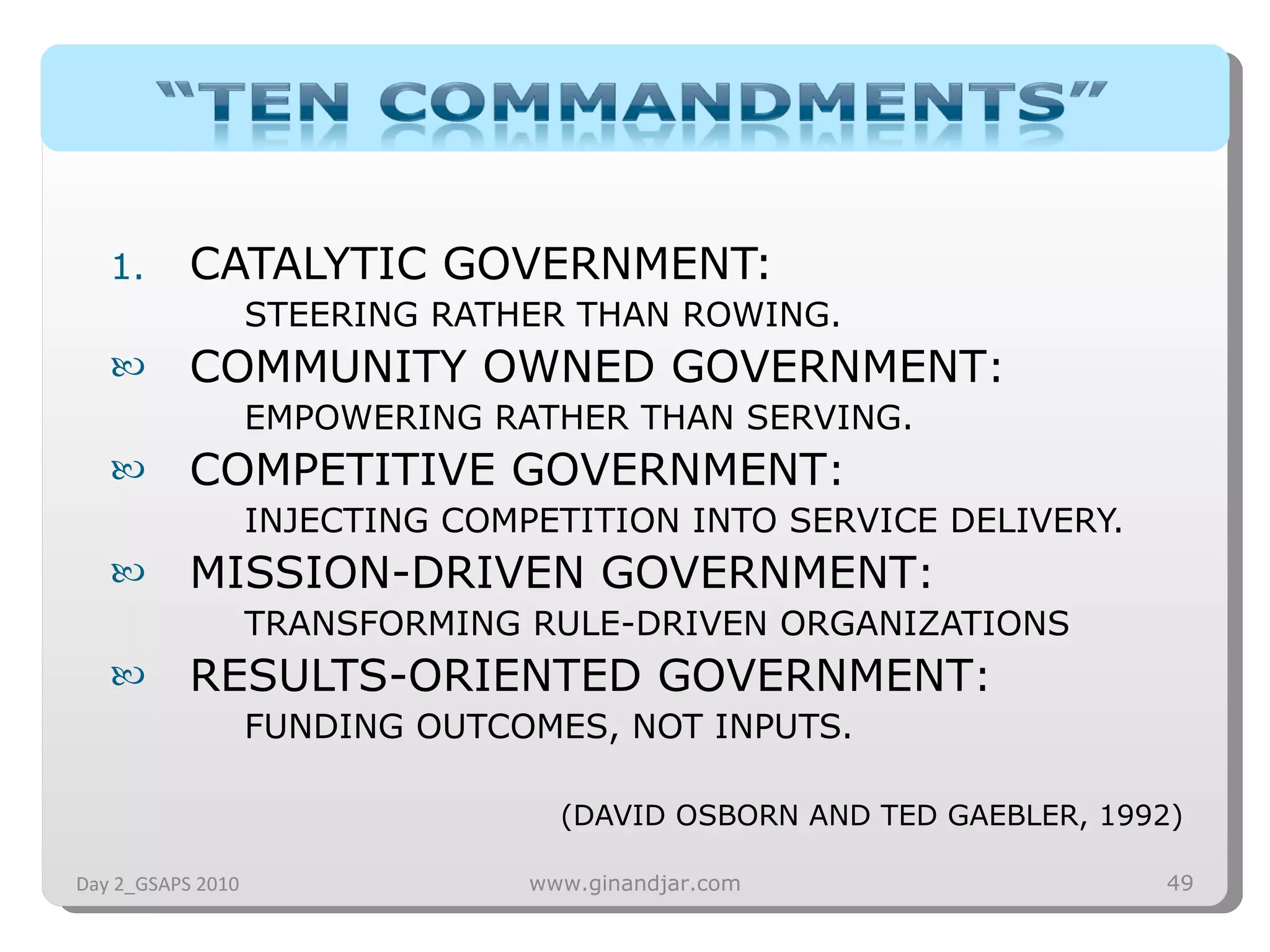 CATALYTIC GOVERNMENT:  STEERING RATHER THAN ROWING. COMMUNITY OWNED GOVERNMENT :  EMPOWERING RATHER THAN SERVING. COMPETITIVE GOVERNMENT :  INJECTING COMPETITION INTO SERVICE DELIVERY. MISSION-DRIVEN GOVERNMENT :  TRANSFORMING RULE-DRIVEN ORGANIZATIONS RESULTS-ORIENTED GOVERNMENT :  FUNDING OUTCOMES, NOT INPUTS. (DAVID OSBORN AND TED GAEBLER, 1992) Day 2_GSAPS 2010 www.ginandjar.com 