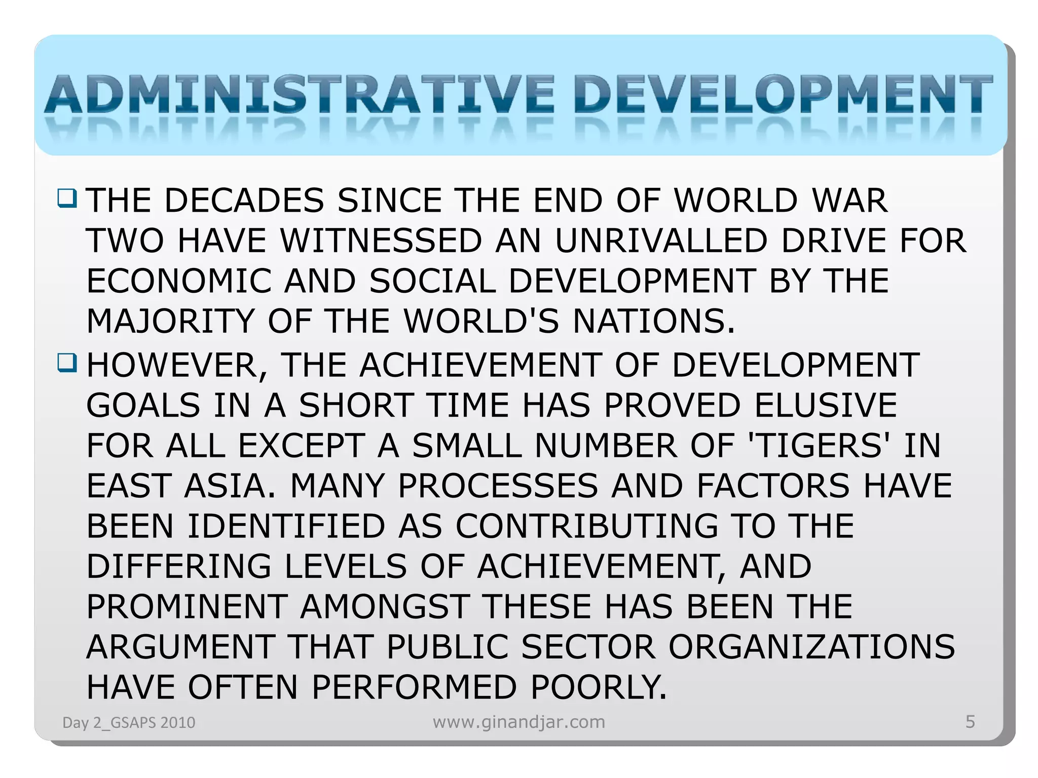 THE DECADES SINCE THE END OF WORLD WAR TWO HAVE WITNESSED AN UNRIVALLED DRIVE FOR ECONOMIC AND SOCIAL DEVELOPMENT BY THE MAJORITY OF THE WORLD'S NATIONS.  HOWEVER, THE ACHIEVEMENT OF DEVELOPMENT GOALS IN A SHORT TIME HAS PROVED ELUSIVE FOR ALL EXCEPT A SMALL NUMBER OF 'TIGERS' IN EAST ASIA. MANY PROCESSES AND FACTORS HAVE BEEN IDENTIFIED AS CONTRIBUTING TO THE DIFFERING LEVELS OF ACHIEVEMENT, AND PROMINENT AMONGST THESE HAS BEEN THE ARGUMENT THAT PUBLIC SECTOR ORGANIZATIONS HAVE OFTEN PERFORMED POORLY. Day 2_GSAPS 2010 www.ginandjar.com 