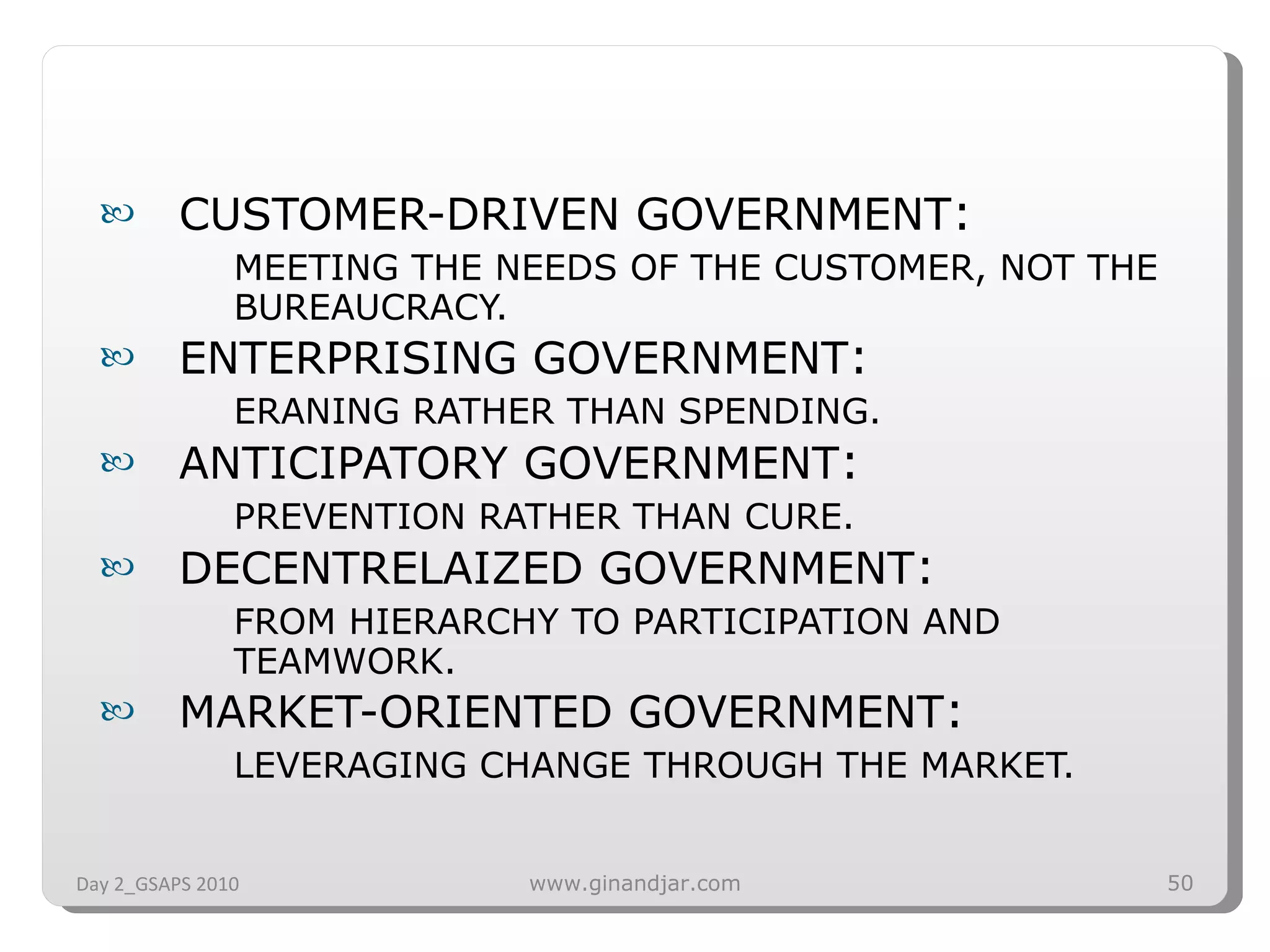 CUSTOMER-DRIVEN GOVERNMENT :  MEETING THE NEEDS OF THE CUSTOMER, NOT THE BUREAUCRACY. ENTERPRISING GOVERNMENT :  ERANING RATHER THAN SPENDING. ANTICIPATORY GOVERNMENT :  PREVENTION RATHER THAN CURE. DECENTRELAIZED GOVERNMENT :  FROM HIERARCHY TO PARTICIPATION AND TEAMWORK. MARKET-ORIENTED GOVERNMENT :  LEVERAGING CHANGE THROUGH THE MARKET. Day 2_GSAPS 2010 www.ginandjar.com 