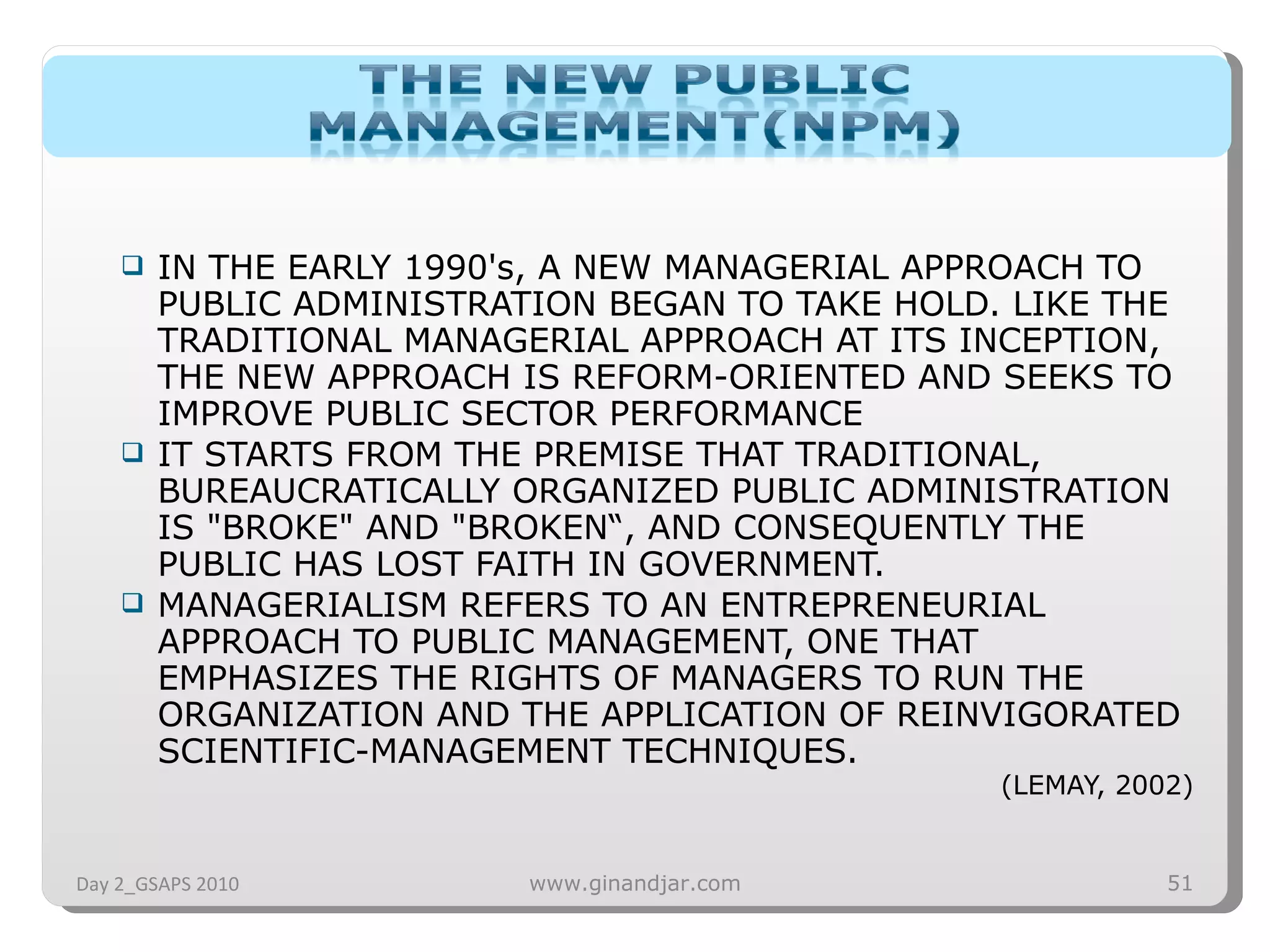 IN THE EARLY 1990's, A NEW MANAGERIAL APPROACH TO PUBLIC ADMINISTRATION BEGAN TO TAKE HOLD. LIKE THE TRADITIONAL MANAGERIAL APPROACH AT ITS INCEPTION, THE NEW APPROACH IS REFORM-ORIENTED AND SEEKS TO IMPROVE PUBLIC SECTOR PERFORMANCE IT STARTS FROM THE PREMISE THAT TRADITIONAL, BUREAUCRATICALLY ORGANIZED PUBLIC ADMINISTRATION IS &quot;BROKE&quot; AND &quot;BROKEN“, AND CONSEQUENTLY THE PUBLIC HAS LOST FAITH IN GOVERNMENT.  MANAGERIALISM REFERS TO AN ENTREPRENEURIAL APPROACH TO PUBLIC MANAGEMENT, ONE THAT EMPHASIZES THE RIGHTS OF MANAGERS TO RUN THE ORGANIZATION AND THE APPLICATION OF REINVIGORATED SCIENTIFIC­MANAGEMENT TECHNIQUES.  (LEMAY, 2002) Day 2_GSAPS 2010 www.ginandjar.com 