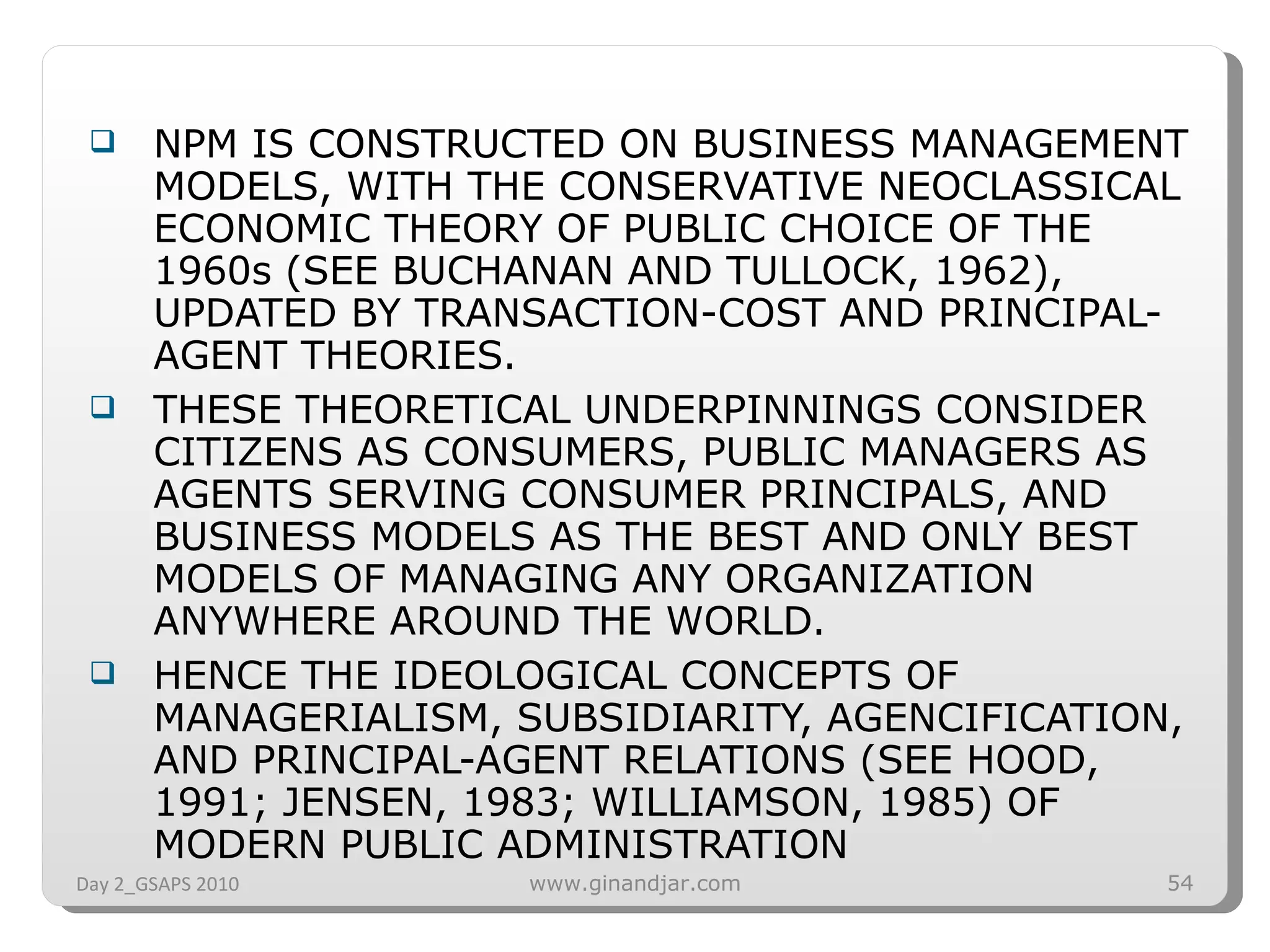 NPM IS CONSTRUCTED ON BUSINESS MANAGEMENT MODELS, WITH THE CONSERVATIVE NEOCLASSICAL ECONOMIC THEORY OF PUBLIC CHOICE OF THE 1960s (SEE BUCHANAN AND TULLOCK, 1962), UPDATED BY TRANSACTION-COST AND PRINCIPAL-AGENT THEORIES.  THESE THEORETICAL UNDERPINNINGS CONSIDER CITIZENS AS CONSUMERS, PUBLIC MANAGERS AS AGENTS SERVING CONSUMER PRINCIPALS, AND BUSINESS MODELS AS THE BEST AND ONLY BEST MODELS OF MANAGING ANY ORGANIZATION ANYWHERE AROUND THE WORLD. HENCE THE IDEOLOGICAL CONCEPTS OF MANAGERIALISM, SUBSIDIARITY, AGENCIFICATION, AND PRINCIPAL-AGENT RELATIONS (SEE HOOD, 1991; JENSEN, 1983; WILLIAMSON, 1985) OF MODERN PUBLIC ADMINISTRATION Day 2_GSAPS 2010 www.ginandjar.com 