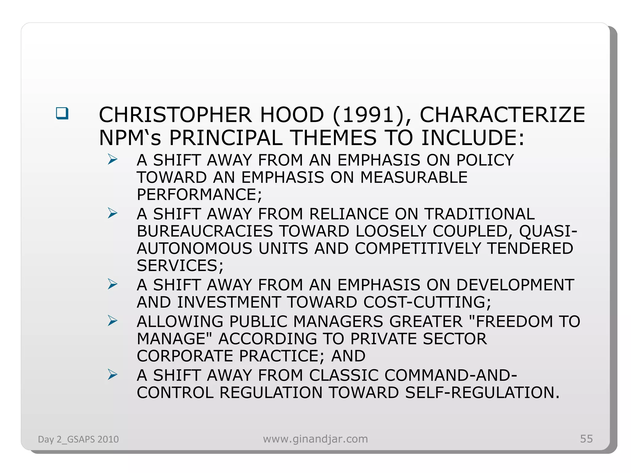 CHRISTOPHER HOOD (1991), CHARACTERIZE NPM‘s PRINCIPAL THEMES TO INCLUDE: A SHIFT AWAY FROM AN EMPHASIS ON POLICY TOWARD AN EMPHASIS ON MEASURABLE PERFORMANCE;  A SHIFT AWAY FROM RELIANCE ON TRADITIONAL BUREAUCRACIES TOWARD LOOSELY COUPLED, QUASI-AUTONOMOUS UNITS AND COMPETITIVELY TENDERED SERVICES;  A SHIFT AWAY FROM AN EMPHASIS ON DEVELOPMENT AND INVESTMENT TOWARD COST-CUTTING;  ALLOWING PUBLIC MANAGERS GREATER &quot;FREEDOM TO MANAGE&quot; ACCORDING TO PRIVATE SECTOR CORPORATE PRACTICE; AND  A SHIFT AWAY FROM CLASSIC COMMAND-AND-CONTROL REGULATION TOWARD SELF-REGULATION. Day 2_GSAPS 2010 www.ginandjar.com 