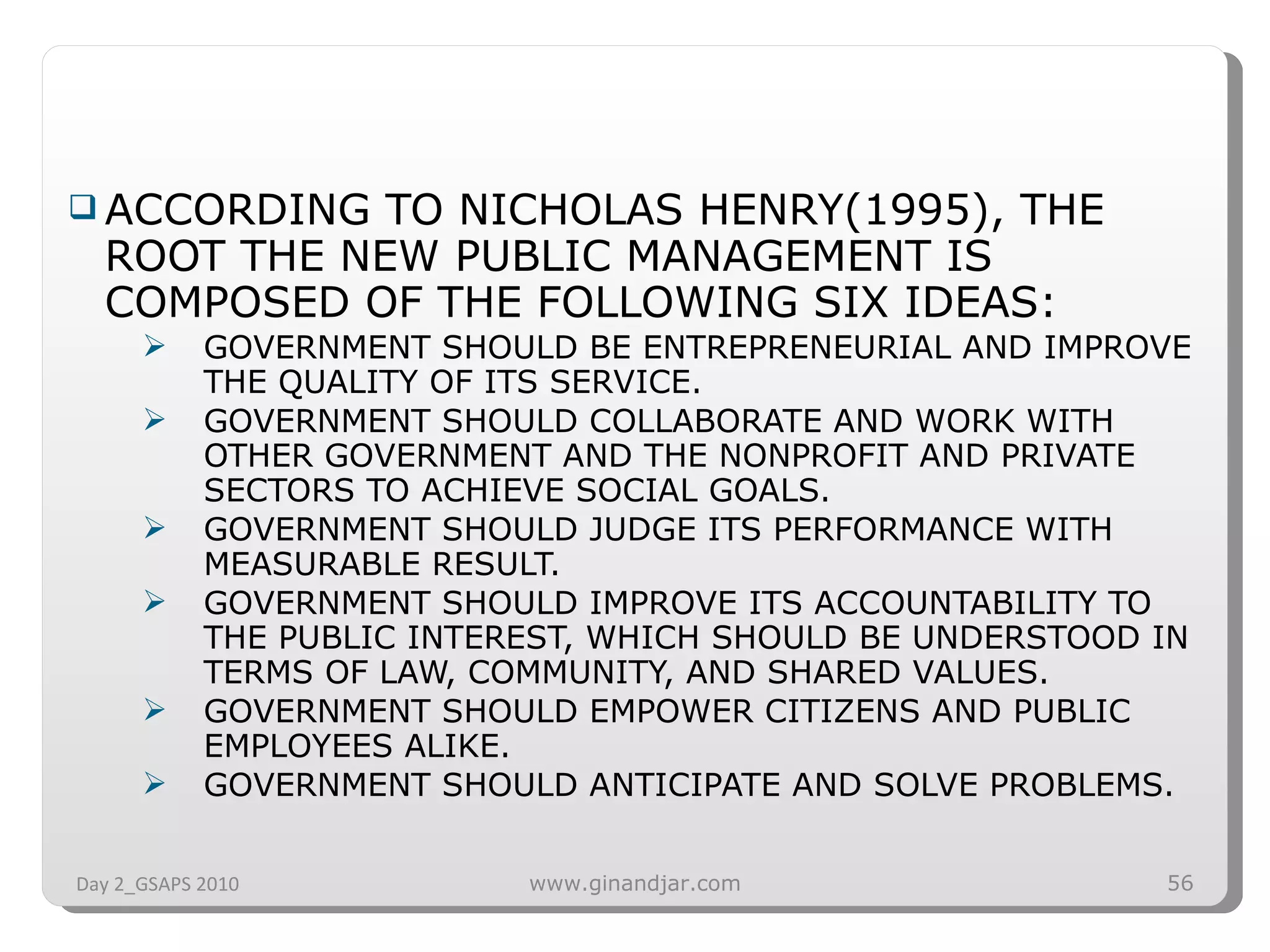 ACCORDING TO NICHOLAS HENRY(1995), THE ROOT THE NEW PUBLIC MANAGEMENT IS COMPOSED OF THE FOLLOWING SIX IDEAS: GOVERNMENT SHOULD BE ENTREPRENEURIAL AND IMPROVE THE QUALITY OF ITS SERVICE. GOVERNMENT SHOULD COLLABORATE AND WORK WITH OTHER GOVERNMENT AND THE NONPROFIT AND PRIVATE SECTORS TO ACHIEVE SOCIAL GOALS. GOVERNMENT SHOULD JUDGE ITS PERFORMANCE WITH MEASURABLE RESULT. GOVERNMENT SHOULD IMPROVE ITS ACCOUNTABILITY TO THE PUBLIC INTEREST, WHICH SHOULD BE UNDERSTOOD IN TERMS OF LAW, COMMUNITY, AND SHARED VALUES. GOVERNMENT SHOULD EMPOWER CITIZENS AND PUBLIC EMPLOYEES ALIKE. GOVERNMENT SHOULD ANTICIPATE AND SOLVE PROBLEMS.  Day 2_GSAPS 2010 www.ginandjar.com 