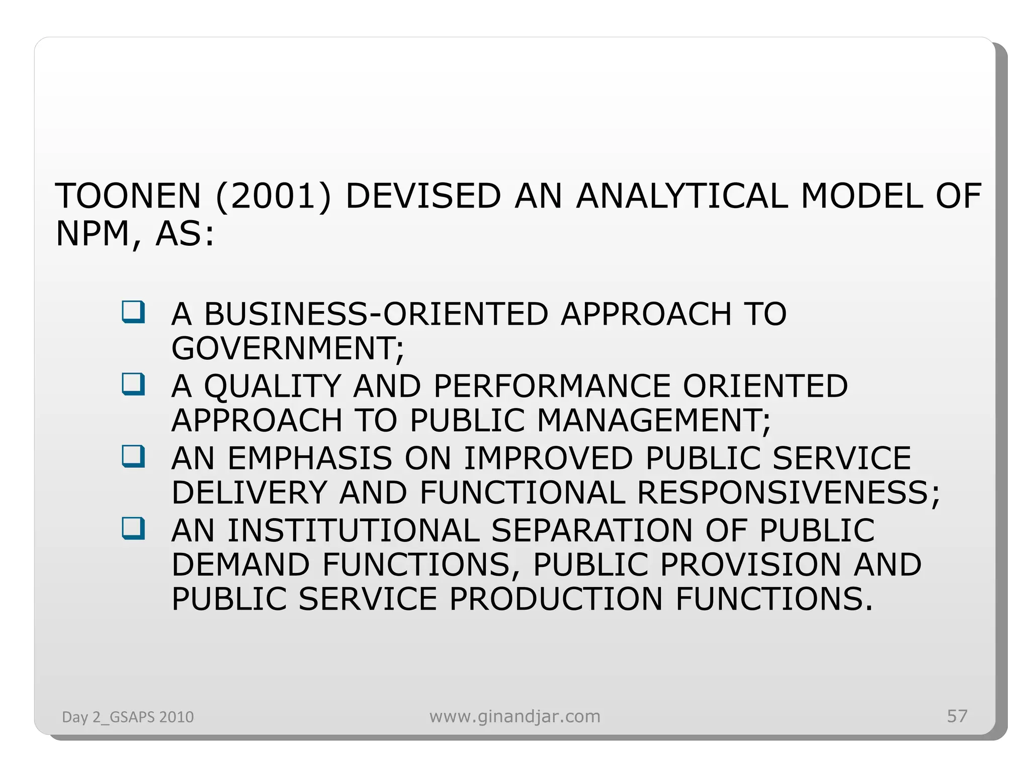 TOONEN (2001) DEVISED AN ANALYTICAL MODEL OF NPM, AS: A BUSINESS-ORIENTED APPROACH TO GOVERNMENT; A QUALITY AND PERFORMANCE ORIENTED APPROACH TO PUBLIC MANAGEMENT; AN EMPHASIS ON IMPROVED PUBLIC SERVICE DELIVERY AND FUNCTIONAL RESPONSIVENESS;  AN INSTITUTIONAL SEPARATION OF PUBLIC DEMAND FUNCTIONS, PUBLIC PROVISION AND PUBLIC SERVICE PRODUCTION FUNCTIONS. Day 2_GSAPS 2010 www.ginandjar.com 