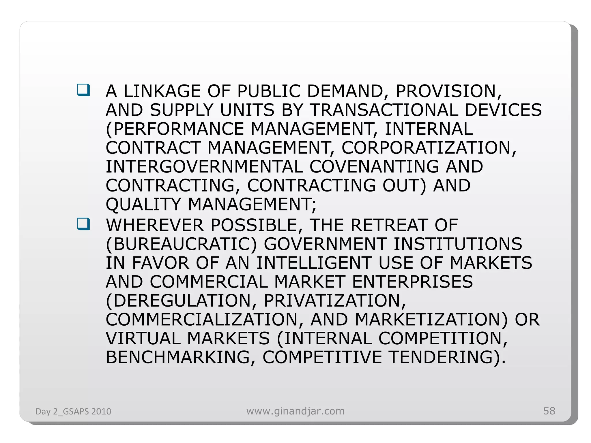 A LINKAGE OF PUBLIC DEMAND, PROVISION, AND SUPPLY UNITS BY TRANSACTIONAL DEVICES (PERFORMANCE MANAGEMENT, INTERNAL CONTRACT MANAGEMENT, CORPORATIZATION, INTERGOVERNMENTAL COVENANTING AND CONTRACTING, CONTRACTING OUT) AND QUALITY MANAGEMENT; WHEREVER POSSIBLE, THE RETREAT OF (BUREAUCRATIC) GOVERNMENT INSTITUTIONS IN FAVOR OF AN INTELLIGENT USE OF MARKETS AND COMMERCIAL MARKET ENTERPRISES (DEREGULATION, PRIVATIZATION, COMMERCIALIZATION, AND MARKETIZATION) OR VIRTUAL MARKETS (INTERNAL COMPETITION, BENCHMARKING, COMPETITIVE TENDERING). Day 2_GSAPS 2010 www.ginandjar.com 